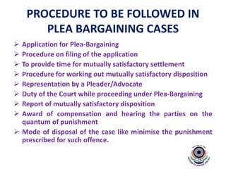 PROCEDURE TO BE FOLLOWED IN
PLEA BARGAINING CASES
 Application for Plea-Bargaining
 Procedure on filing of the application
 To provide time for mutually satisfactory settlement
 Procedure for working out mutually satisfactory disposition
 Representation by a Pleader/Advocate
 Duty of the Court while proceeding under Plea-Bargaining
 Report of mutually satisfactory disposition
 Award of compensation and hearing the parties on the
quantum of punishment
 Mode of disposal of the case like minimise the punishment
prescribed for such offence.
 