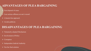 ADVANTAGES OF PLEA BARGAINING
 Fast disposal of cases
 Less serious offenses on one’s record
 A hassle-free approach
 Avoids publicity
DISADVANTAGES OF PLEA BARGAINING
 Voluntarily adopted Mechanism
 Involvement of Police
 Corruption
 Independent Judicial Authority
 Not the final solution
 