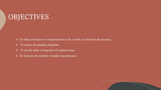 OBJECTIVES
 To make provisions of compensation to the victim of crimes by the accused.
 To reduce the pending litigation.
 To cut the delay of disposal of criminal cases.
 To decrease the number of under trial prisoners
 