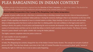 PLEA BARGAINING IN INDIAN CONTEXT
• Reasons behind Incorporation of the Concept of Plea Bargaining Under Indian Jurisprudence
The quality of justice suffers not only, when there is enormous delay in deciding criminal cases but also when an innocent person is
punished or a guilty person is exonerated. Indian judiciary is facing the numerous challenges when it sees frustration on the face of the
people of India regarding non-disposal of cases in criminal matters on delay. Major backlog of cases in the courts and inevitable
delays in dispensing justice has been to such an extent that it is shaking public trust and confidence in the legal system and it is
tending to destroy the quality of social justice and hampering the socio-economic development of the country. Speedy trial is the
essence of criminal justice and there can be no doubt that delays in trial by itself constitute denial of justice. The theory of 'justice
delayed is justice denied' can be rightly suitable after seeing the Indian judiciary.
The highly common complaints about the justice system are:
(i) more number of cases by people or
(ii) overburdening of courts.
In India, Plea Bargaining has certainly changed the face of the Indian Criminal Justice System. The concept was not part of judicial
process till 2006. There has been already a provision in the Code of Criminal Procedure for an accused to plead ‘guilty’ instead of
claiming the right to a full trial, but it is not as same as plea bargaining.
 