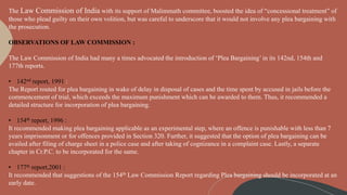 The Law Commission of India with its support of Malimmath committee, boosted the idea of “concessional treatment” of
those who plead guilty on their own volition, but was careful to underscore that it would not involve any plea bargaining with
the prosecution.
OBSERVATIONS OF LAW COMMISSION :
The Law Commission of India had many a times advocated the introduction of ‘Plea Bargaining’ in its 142nd, 154th and
177th reports.
• 142nd report, 1991 :
The Report routed for plea bargaining in wake of delay in disposal of cases and the time spent by accused in jails before the
commencement of trial, which exceeds the maximum punishment which can be awarded to them. Thus, it recommended a
detailed structure for incorporation of plea bargaining.
• 154th report, 1996 :
It recommended making plea bargaining applicable as an experimental step, where an offence is punishable with less than 7
years imprisonment or for offences provided in Section 320. Further, it suggested that the option of plea bargaining can be
availed after filing of charge sheet in a police case and after taking of cognizance in a complaint case. Lastly, a separate
chapter in Cr.P.C. to be incorporated for the same.
• 177th report,2001 :
It recommended that suggestions of the 154th Law Commission Report regarding Plea bargaining should be incorporated at an
early date.
 