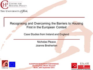 EUROPEAN RESEARCH CONFERENCE
Housing First. What’s Second?
Berlin, 20th September 2013
Recognising and Overcoming the Barriers to Housing
First in the European Context
Case Studies from Ireland and England
Nicholas Pleace
Joanne Bretherton
 