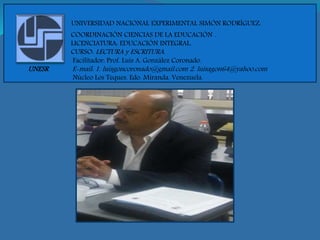 UNIVERSIDAD NACIONAL EXPERIMENTAL SIMÓN RODRÍGUEZ.
COORDINACIÓN CIENCIAS DE LA EDUCACIÓN .
LICENCIATURA: EDUCACIÓN INTEGRAL.
CURSO: LECTURA y ESCRITURA.
Facilitador: Prof. Luis A. González Coronado.
UNESR E-mail: 1. luisgoncoronado@gmail.com 2. luisagon64@yahoo.com
Núcleo Los Teques. Edo. Miranda. Venezuela.
 