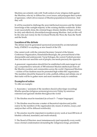 Muslims can certainly side with Truth seekers of any religious faith against
the Muslims, who try to diffuse lies, cover issues, and propagate their system
of ignorance, which drives masses of Muslim populations to terrorism. And
they will.
It will be essential to challenge the poor intellectual resources and the limited
knowledge of the outright majority of the existing sheikhs worldwide. If this
is not successfully done, the criminal bogus-Islamic sheikhs of Satan will not
be duly and effectively discredited enough among Muslims. And yet this will
be the only real victory for the Civilized World, the West, the East, the North
and the South.
Location of the debate
The debate must be generated/sponsored/promoted by an international
body, UNESCO or anything as new branch of the UN.
One cannot work with the extremist Secretary General of the Islamic
Conference Organization, Ekmeleddin Ihsanoglu, the personal friend of the
disreputable and undemocratic Tayip Erdogan, the current Turkish premier.
And one does not need this sort of people; one needs precisely the opposite.
A grassroots' organization should first be established with main target to set
up a comprehensive network of 500 reformist Muslim intellectuals from all
the Muslim countries and communities across the world. Oppressed Muslims
– victims of Pan-Arabism must be promoted high within this organization.
The members should be financed to write, publish, diffuse and debate; one of
their tasks will be to gather more and more members ready to contribute.
Examplesofaction
To offer an example:
1. Associates / assistants of the members should collect (tape recording)
Khutba speeches (religious sermons) given every Friday by notorious
extremist and ignorant sheikhs throughout the world
2. The khutbas must be translated (to at least 5 – 7 major languages)
3. The khutbas must become a matter of theoretical rejection and public
outcry by the members of the organization (by means of articles, essays, and
analyses that will be diffused worldwide)
4. The practice must be important in numbers (every week at least 200 texts of
khutbas collected, translated, and multi-refuted)
5. The Board of Directors must instantaneously (and repeatedly every week)
issue a formal condemnation demanding the indigenous kings, presidents
 
