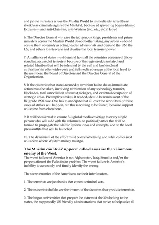 and prime ministers across the Muslim World to immediately arrest these
sheikhs as criminals against the Mankind, because of spreading bogus-Islamic
Extremism and anti-Christian, anti-Western (etc., etc., etc.) Hatred
6. The Director General – in case the indigenous kings, presidents and prime
ministers across the Muslim World do not bother taking any action – should
accuse them solemnly as acting leaders of terrorists and demand the UN, the
US, and others to intervene and chastise the local terrorist power
7. An alliance of states must demand from all the countries concerned (those
standing accused of terrorism because of the registered, translated and
refuted khutbas that will be tolerated by the evil and lawless, local
authorities) to offer wide space and full media coverage at the local level to
the members, the Board of Directors and the Director General of the
Organization.
8. If the countries that stand accused of terrorism fail to do so, immediate
action must be taken, involving termination of any technology transfer,
blockades, total cancellation of tourist packages, and eventual occupation of
strategic areas. Preemptive strikes, if needed, should be reminiscent of the
Belgrade 1998 case. One has to anticipate that all over the world two or three
cases of strikes will happen, but this is nothing to be feared, because support
will come from elsewhere.
9. It will be essential to ensure full global media coverage to every single
person who will side with the reformers, to political parties that will be
formed to propagate the Islamic Reform ideas and concepts, and to the local
press outfits that will be launched.
10. The dynamism of the effort must be overwhelming and what comes next
will show where Western money must go.
The Muslim countries' uppermiddle-classesare the venomous
enemy ofthe West.
The worst failure of America is not Afghanistan, Iraq, Somalia and/or the
perpetuation of the Palestinian problem. The worst failure is America's
inability to accurately and timely identify the enemy.
The secret enemies of the Americans are their interlocutors.
1. The terrorists are just hands that commit criminal acts.
2. The extremist sheikhs are the owners of the factories that produce terrorists.
3. The bogus-universities that prepare the extremist sheikhs belong to the
states, the supposedly US-friendly administrations that strive to help solve all
 
