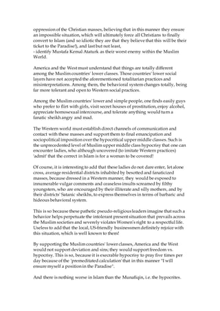 oppression of the Christian masses, believing that in this manner they ensure
an impossible situation, which will ultimately force all Christians to finally
convert to Islam (and so idiotic they are that they believe that this will be their
ticket to the Paradise!), and last but not least,
- identify Mustafa Kemal Ataturk as their worst enemy within the Muslim
World.
America and the West must understand that things are totally different
among the Muslim countries' lower classes. Those countries' lower social
layers have not accepted the aforementioned totalitarian practices and
misinterpretations. Among them, the behavioral system changes totally, being
far more tolerant and open to Western social practices.
Among the Muslim countries' lower and simple people, one finds easily guys
who prefer to flirt with girls, visit secret houses of prostitution, enjoy alcohol,
appreciate homosexual intercourse, and tolerate anything would turn a
fanatic sheikh angry and mad.
The Western world must establish direct channels of communication and
contact with these masses and support them to final emancipation and
sociopolitical imposition over the hypocritical upper middle classes. Such is
the unprecedented level of Muslim upper middle class hypocrisy that one can
encounter ladies, who although uncovered (to imitate Western practices)
'admit' that the correct in Islam is for a woman to be covered!
Of course, it is interesting to add that these ladies do not dare enter, let alone
cross, average residential districts inhabited by besotted and fanaticized
masses, because dressed in a Western manner, they would be exposed to
innumerable vulgar comments and ceaseless insults screamed by filthy
youngsters, who are encouraged by their illiterate and silly mothers, and by
their districts' Satanic sheikhs, to express themselves in terms of barbaric and
hideous behavioral system.
This is so because these pathetic pseudo-religiousleaders imagine that such a
behavior helps perpetuate the intolerant present situation that prevails across
the Muslim societies and severely violates Women’s right to a respectful life.
Useless to add that the local, US-friendly businessmen definitely rejoice with
this situation, which is well known to them!
By supporting the Muslim countries' lower classes, America and the West
would not support deviation and sins; they would support freedom vs.
hypocrisy. This is so, because it is execrable hypocrisy to pray five times per
day because of the 'premeditated calculation' that in this manner "I will
ensure myself a position in the Paradise".
And there is nothing worse in Islam than the Munafiqin, i.e. the hypocrites.
 