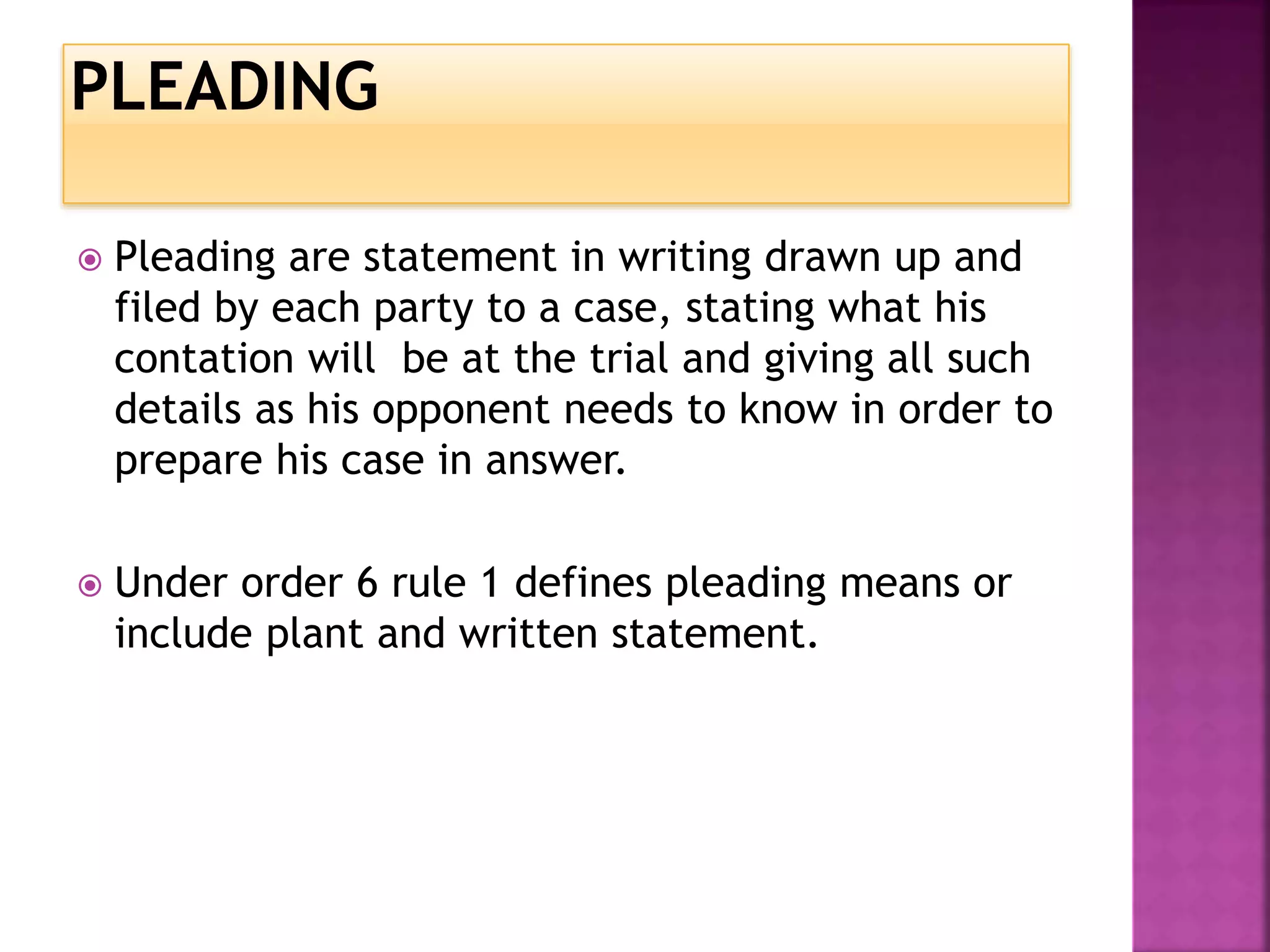  Pleading are statement in writing drawn up and
filed by each party to a case, stating what his
contation will be at the trial and giving all such
details as his opponent needs to know in order to
prepare his case in answer.
Under order 6 rule 1 defines pleading means or
include plant and written statement.