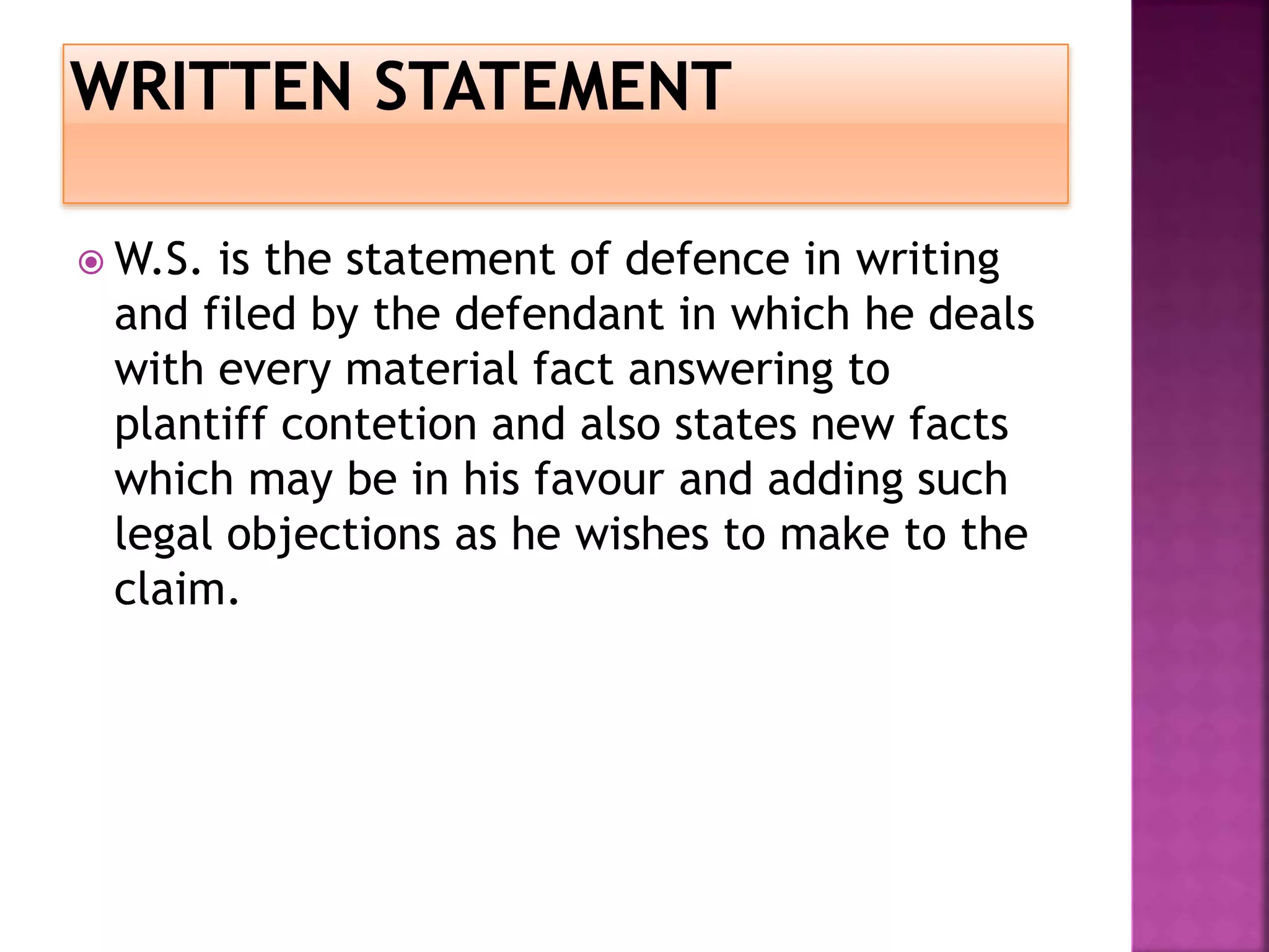  W.S. is the statement of defence in writing
and filed by the defendant in which he deals
with every material fact answering to
plantiff contetion and also states new facts
which may be in his favour and adding such
legal objections as he wishes to make to the
claim.