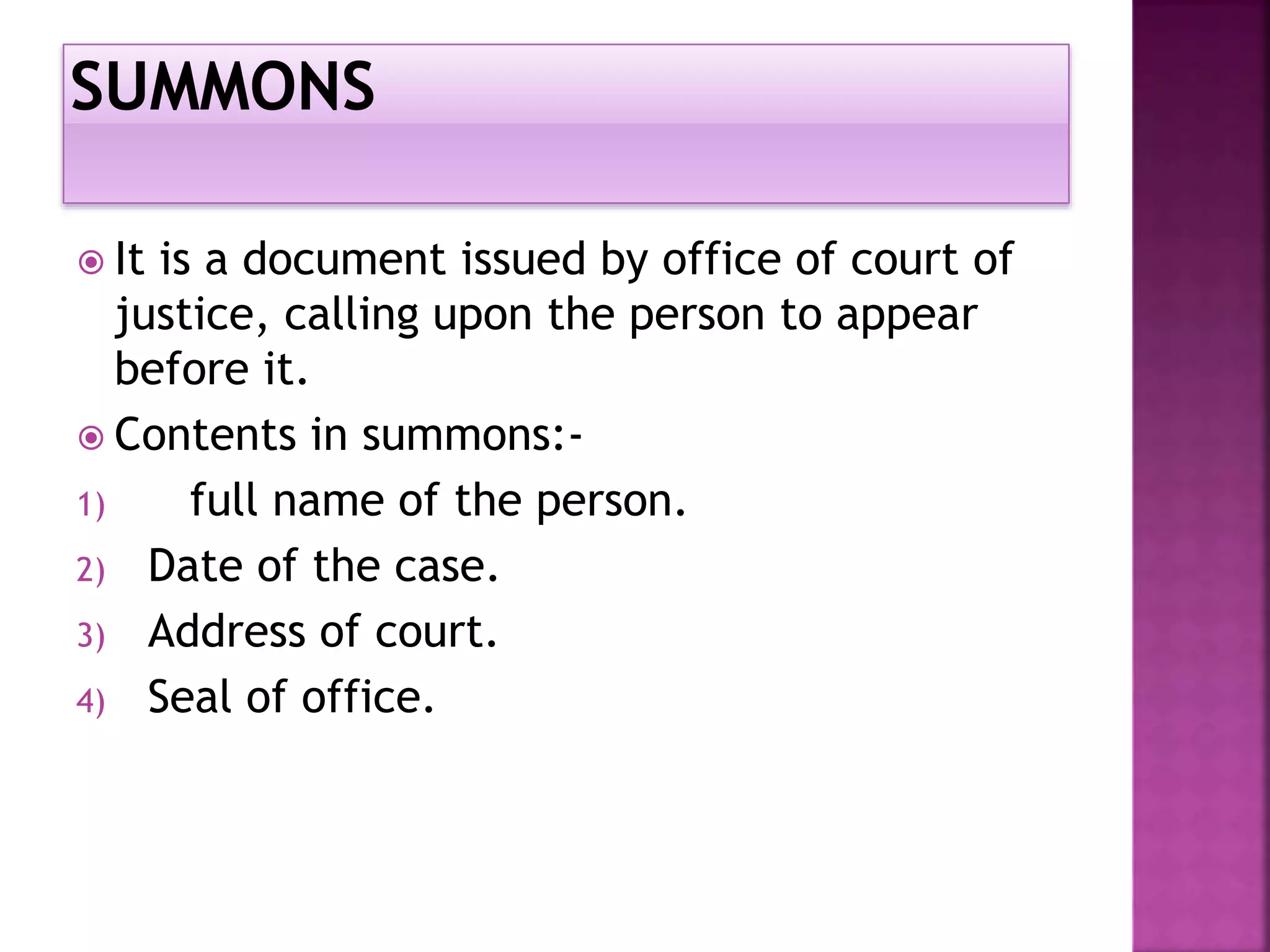  It is a document issued by office of court of
justice, calling upon the person to appear
before it.
Contents in summons:-
1) full name of the person.
2) Date of the case.
3) Address of court.
4) Seal of office.