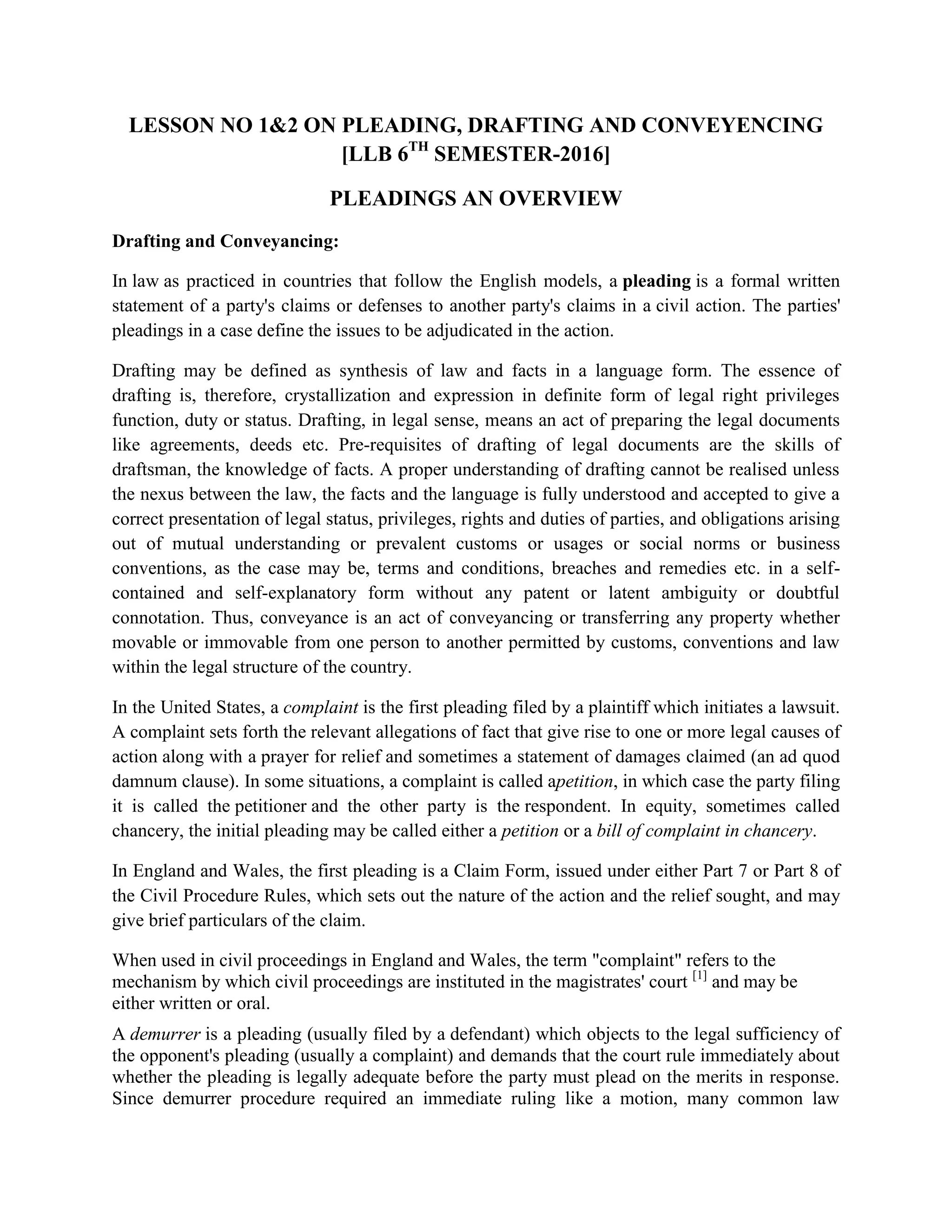 LESSON NO 1&2 ON PLEADING, DRAFTING AND CONVEYENCING
[LLB 6TH
SEMESTER-2016]
PLEADINGS AN OVERVIEW
Drafting and Conveyancing:
In law as practiced in countries that follow the English models, a pleading is a formal written
statement of a party's claims or defenses to another party's claims in a civil action. The parties'
pleadings in a case define the issues to be adjudicated in the action.
Drafting may be defined as synthesis of law and facts in a language form. The essence of
drafting is, therefore, crystallization and expression in definite form of legal right privileges
function, duty or status. Drafting, in legal sense, means an act of preparing the legal documents
like agreements, deeds etc. Pre-requisites of drafting of legal documents are the skills of
draftsman, the knowledge of facts. A proper understanding of drafting cannot be realised unless
the nexus between the law, the facts and the language is fully understood and accepted to give a
correct presentation of legal status, privileges, rights and duties of parties, and obligations arising
out of mutual understanding or prevalent customs or usages or social norms or business
conventions, as the case may be, terms and conditions, breaches and remedies etc. in a self-
contained and self-explanatory form without any patent or latent ambiguity or doubtful
connotation. Thus, conveyance is an act of conveyancing or transferring any property whether
movable or immovable from one person to another permitted by customs, conventions and law
within the legal structure of the country.
In the United States, a complaint is the first pleading filed by a plaintiff which initiates a lawsuit.
A complaint sets forth the relevant allegations of fact that give rise to one or more legal causes of
action along with a prayer for relief and sometimes a statement of damages claimed (an ad quod
damnum clause). In some situations, a complaint is called apetition, in which case the party filing
it is called the petitioner and the other party is the respondent. In equity, sometimes called
chancery, the initial pleading may be called either a petition or a bill of complaint in chancery.
In England and Wales, the first pleading is a Claim Form, issued under either Part 7 or Part 8 of
the Civil Procedure Rules, which sets out the nature of the action and the relief sought, and may
give brief particulars of the claim.
When used in civil proceedings in England and Wales, the term "complaint" refers to the
mechanism by which civil proceedings are instituted in the magistrates' court [1]
and may be
either written or oral.
A demurrer is a pleading (usually filed by a defendant) which objects to the legal sufficiency of
the opponent's pleading (usually a complaint) and demands that the court rule immediately about
whether the pleading is legally adequate before the party must plead on the merits in response.
Since demurrer procedure required an immediate ruling like a motion, many common law
 