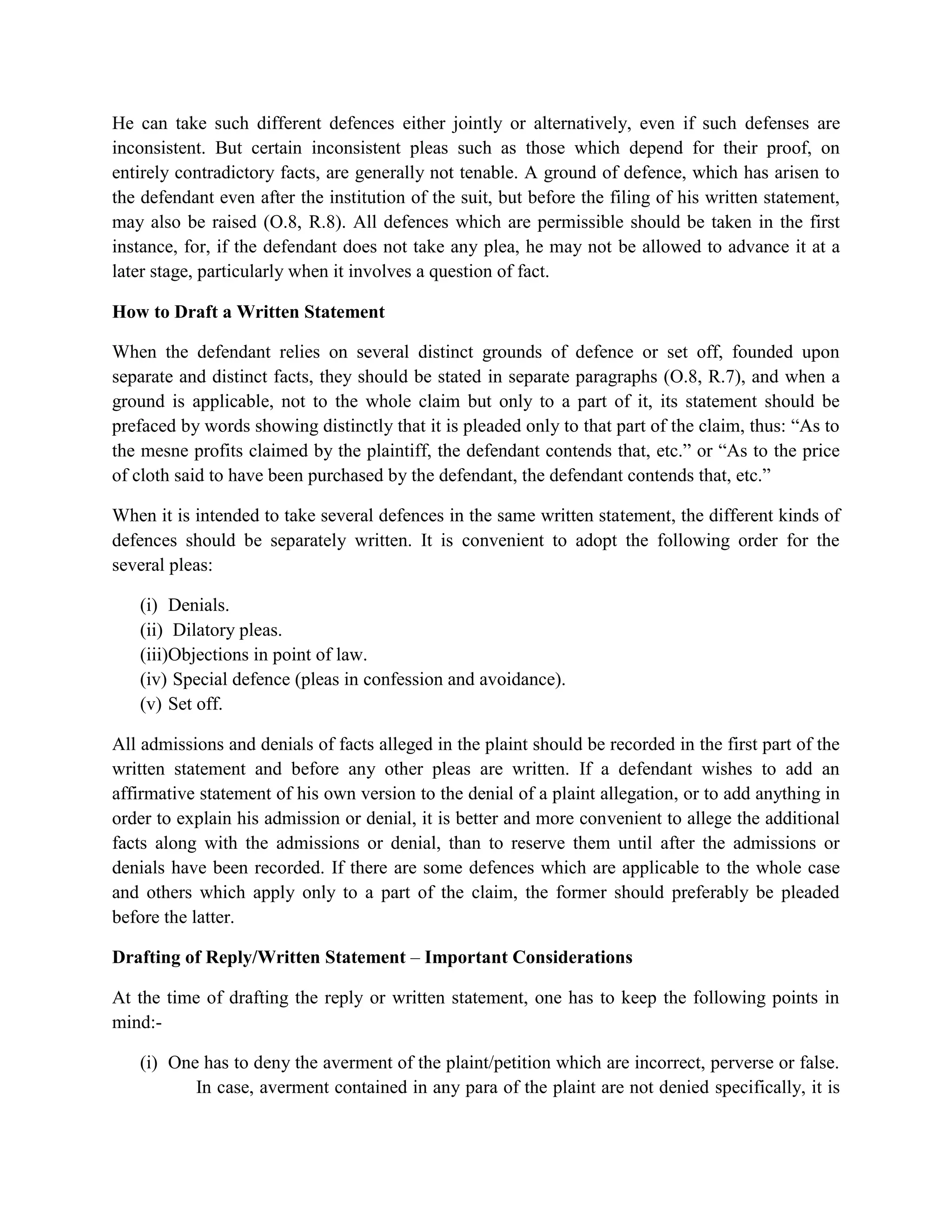 He can take such different defences either jointly or alternatively, even if such defenses are
inconsistent. But certain inconsistent pleas such as those which depend for their proof, on
entirely contradictory facts, are generally not tenable. A ground of defence, which has arisen to
the defendant even after the institution of the suit, but before the filing of his written statement,
may also be raised (O.8, R.8). All defences which are permissible should be taken in the first
instance, for, if the defendant does not take any plea, he may not be allowed to advance it at a
later stage, particularly when it involves a question of fact.
How to Draft a Written Statement
When the defendant relies on several distinct grounds of defence or set off, founded upon
separate and distinct facts, they should be stated in separate paragraphs (O.8, R.7), and when a
ground is applicable, not to the whole claim but only to a part of it, its statement should be
prefaced by words showing distinctly that it is pleaded only to that part of the claim, thus: “As to
the mesne profits claimed by the plaintiff, the defendant contends that, etc.” or “As to the price
of cloth said to have been purchased by the defendant, the defendant contends that, etc.”
When it is intended to take several defences in the same written statement, the different kinds of
defences should be separately written. It is convenient to adopt the following order for the
several pleas:
(i) Denials.
(ii) Dilatory pleas.
(iii)Objections in point of law.
(iv) Special defence (pleas in confession and avoidance).
(v) Set off.
All admissions and denials of facts alleged in the plaint should be recorded in the first part of the
written statement and before any other pleas are written. If a defendant wishes to add an
affirmative statement of his own version to the denial of a plaint allegation, or to add anything in
order to explain his admission or denial, it is better and more convenient to allege the additional
facts along with the admissions or denial, than to reserve them until after the admissions or
denials have been recorded. If there are some defences which are applicable to the whole case
and others which apply only to a part of the claim, the former should preferably be pleaded
before the latter.
Drafting of Reply/Written Statement – Important Considerations
At the time of drafting the reply or written statement, one has to keep the following points in
mind:-
(i) One has to deny the averment of the plaint/petition which are incorrect, perverse or false.
In case, averment contained in any para of the plaint are not denied specifically, it is
 