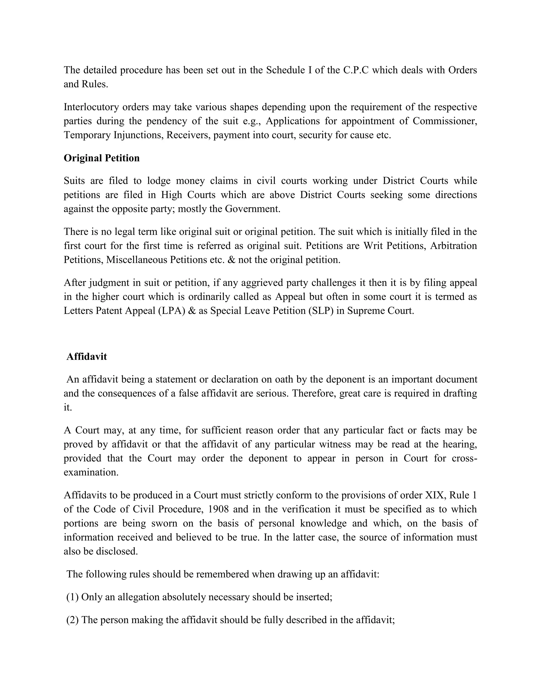The detailed procedure has been set out in the Schedule I of the C.P.C which deals with Orders
and Rules.
Interlocutory orders may take various shapes depending upon the requirement of the respective
parties during the pendency of the suit e.g., Applications for appointment of Commissioner,
Temporary Injunctions, Receivers, payment into court, security for cause etc.
Original Petition
Suits are filed to lodge money claims in civil courts working under District Courts while
petitions are filed in High Courts which are above District Courts seeking some directions
against the opposite party; mostly the Government.
There is no legal term like original suit or original petition. The suit which is initially filed in the
first court for the first time is referred as original suit. Petitions are Writ Petitions, Arbitration
Petitions, Miscellaneous Petitions etc. & not the original petition.
After judgment in suit or petition, if any aggrieved party challenges it then it is by filing appeal
in the higher court which is ordinarily called as Appeal but often in some court it is termed as
Letters Patent Appeal (LPA) & as Special Leave Petition (SLP) in Supreme Court.
Affidavit
An affidavit being a statement or declaration on oath by the deponent is an important document
and the consequences of a false affidavit are serious. Therefore, great care is required in drafting
it.
A Court may, at any time, for sufficient reason order that any particular fact or facts may be
proved by affidavit or that the affidavit of any particular witness may be read at the hearing,
provided that the Court may order the deponent to appear in person in Court for cross-
examination.
Affidavits to be produced in a Court must strictly conform to the provisions of order XIX, Rule 1
of the Code of Civil Procedure, 1908 and in the verification it must be specified as to which
portions are being sworn on the basis of personal knowledge and which, on the basis of
information received and believed to be true. In the latter case, the source of information must
also be disclosed.
The following rules should be remembered when drawing up an affidavit:
(1) Only an allegation absolutely necessary should be inserted;
(2) The person making the affidavit should be fully described in the affidavit;
 