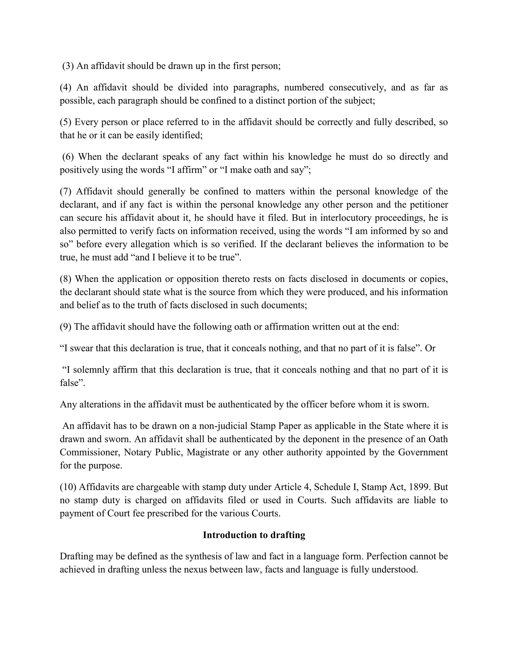(3) An affidavit should be drawn up in the first person;
(4) An affidavit should be divided into paragraphs, numbered consecutively, and as far as
possible, each paragraph should be confined to a distinct portion of the subject;
(5) Every person or place referred to in the affidavit should be correctly and fully described, so
that he or it can be easily identified;
(6) When the declarant speaks of any fact within his knowledge he must do so directly and
positively using the words “I affirm” or “I make oath and say”;
(7) Affidavit should generally be confined to matters within the personal knowledge of the
declarant, and if any fact is within the personal knowledge any other person and the petitioner
can secure his affidavit about it, he should have it filed. But in interlocutory proceedings, he is
also permitted to verify facts on information received, using the words “I am informed by so and
so” before every allegation which is so verified. If the declarant believes the information to be
true, he must add “and I believe it to be true”.
(8) When the application or opposition thereto rests on facts disclosed in documents or copies,
the declarant should state what is the source from which they were produced, and his information
and belief as to the truth of facts disclosed in such documents;
(9) The affidavit should have the following oath or affirmation written out at the end:
“I swear that this declaration is true, that it conceals nothing, and that no part of it is false”. Or
“I solemnly affirm that this declaration is true, that it conceals nothing and that no part of it is
false”.
Any alterations in the affidavit must be authenticated by the officer before whom it is sworn.
An affidavit has to be drawn on a non-judicial Stamp Paper as applicable in the State where it is
drawn and sworn. An affidavit shall be authenticated by the deponent in the presence of an Oath
Commissioner, Notary Public, Magistrate or any other authority appointed by the Government
for the purpose.
(10) Affidavits are chargeable with stamp duty under Article 4, Schedule I, Stamp Act, 1899. But
no stamp duty is charged on affidavits filed or used in Courts. Such affidavits are liable to
payment of Court fee prescribed for the various Courts.
Introduction to drafting
Drafting may be defined as the synthesis of law and fact in a language form. Perfection cannot be
achieved in drafting unless the nexus between law, facts and language is fully understood.
 