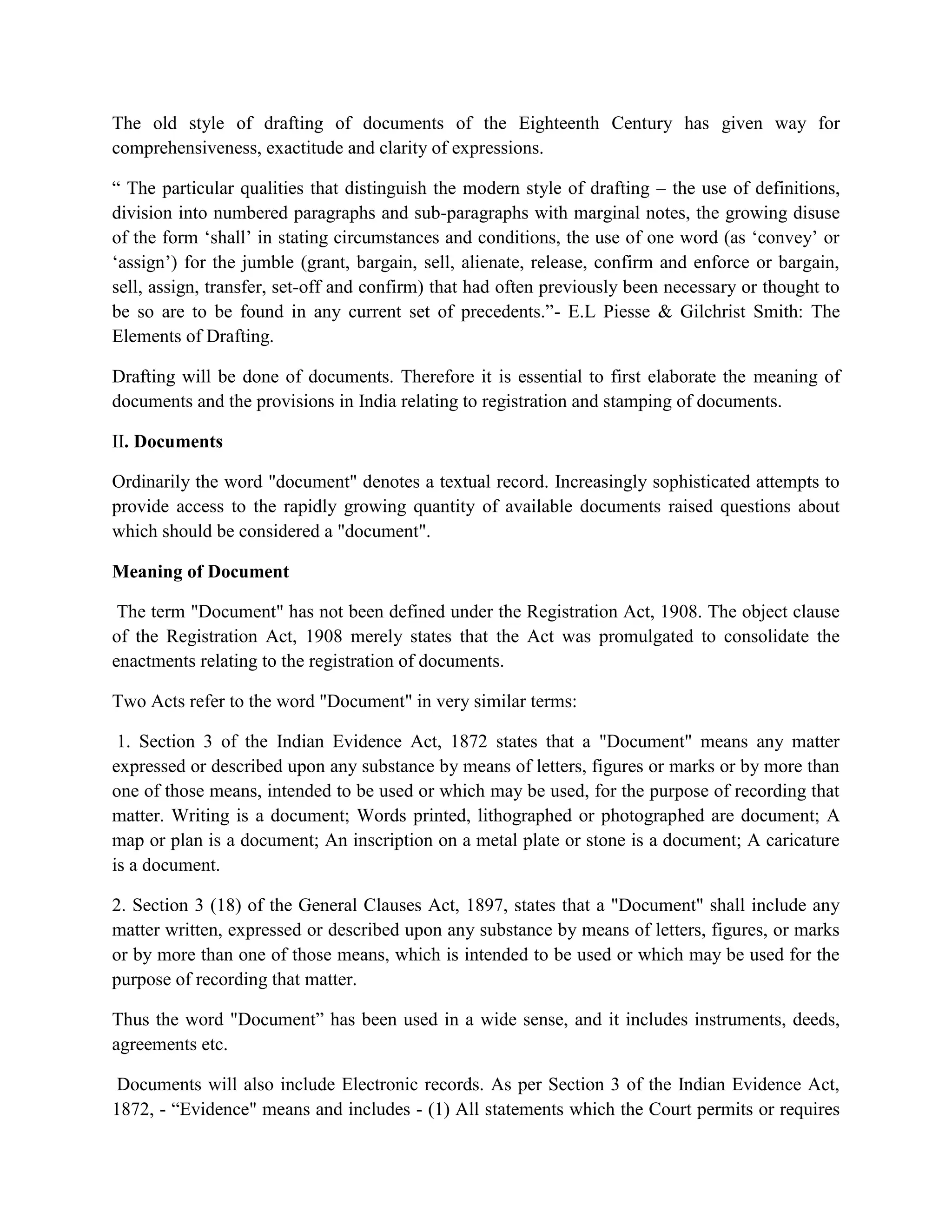 The old style of drafting of documents of the Eighteenth Century has given way for
comprehensiveness, exactitude and clarity of expressions.
“ The particular qualities that distinguish the modern style of drafting – the use of definitions,
division into numbered paragraphs and sub-paragraphs with marginal notes, the growing disuse
of the form ‘shall’ in stating circumstances and conditions, the use of one word (as ‘convey’ or
‘assign’) for the jumble (grant, bargain, sell, alienate, release, confirm and enforce or bargain,
sell, assign, transfer, set-off and confirm) that had often previously been necessary or thought to
be so are to be found in any current set of precedents.”- E.L Piesse & Gilchrist Smith: The
Elements of Drafting.
Drafting will be done of documents. Therefore it is essential to first elaborate the meaning of
documents and the provisions in India relating to registration and stamping of documents.
II. Documents
Ordinarily the word "document" denotes a textual record. Increasingly sophisticated attempts to
provide access to the rapidly growing quantity of available documents raised questions about
which should be considered a "document".
Meaning of Document
The term "Document" has not been defined under the Registration Act, 1908. The object clause
of the Registration Act, 1908 merely states that the Act was promulgated to consolidate the
enactments relating to the registration of documents.
Two Acts refer to the word "Document" in very similar terms:
1. Section 3 of the Indian Evidence Act, 1872 states that a "Document" means any matter
expressed or described upon any substance by means of letters, figures or marks or by more than
one of those means, intended to be used or which may be used, for the purpose of recording that
matter. Writing is a document; Words printed, lithographed or photographed are document; A
map or plan is a document; An inscription on a metal plate or stone is a document; A caricature
is a document.
2. Section 3 (18) of the General Clauses Act, 1897, states that a "Document" shall include any
matter written, expressed or described upon any substance by means of letters, figures, or marks
or by more than one of those means, which is intended to be used or which may be used for the
purpose of recording that matter.
Thus the word "Document” has been used in a wide sense, and it includes instruments, deeds,
agreements etc.
Documents will also include Electronic records. As per Section 3 of the Indian Evidence Act,
1872, - “Evidence" means and includes - (1) All statements which the Court permits or requires
 