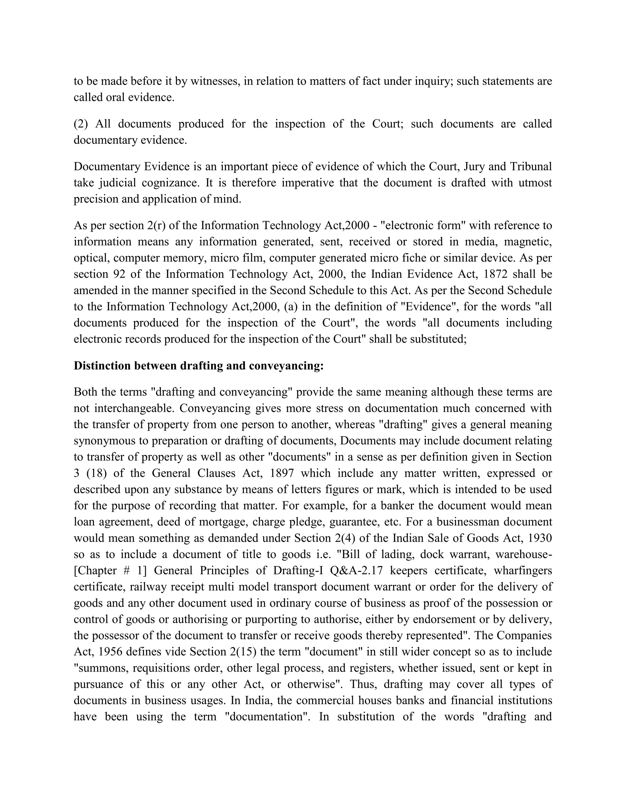 to be made before it by witnesses, in relation to matters of fact under inquiry; such statements are
called oral evidence.
(2) All documents produced for the inspection of the Court; such documents are called
documentary evidence.
Documentary Evidence is an important piece of evidence of which the Court, Jury and Tribunal
take judicial cognizance. It is therefore imperative that the document is drafted with utmost
precision and application of mind.
As per section 2(r) of the Information Technology Act,2000 - "electronic form" with reference to
information means any information generated, sent, received or stored in media, magnetic,
optical, computer memory, micro film, computer generated micro fiche or similar device. As per
section 92 of the Information Technology Act, 2000, the Indian Evidence Act, 1872 shall be
amended in the manner specified in the Second Schedule to this Act. As per the Second Schedule
to the Information Technology Act,2000, (a) in the definition of "Evidence", for the words "all
documents produced for the inspection of the Court", the words "all documents including
electronic records produced for the inspection of the Court" shall be substituted;
Distinction between drafting and conveyancing:
Both the terms "drafting and conveyancing" provide the same meaning although these terms are
not interchangeable. Conveyancing gives more stress on documentation much concerned with
the transfer of property from one person to another, whereas "drafting" gives a general meaning
synonymous to preparation or drafting of documents, Documents may include document relating
to transfer of property as well as other "documents" in a sense as per definition given in Section
3 (18) of the General Clauses Act, 1897 which include any matter written, expressed or
described upon any substance by means of letters figures or mark, which is intended to be used
for the purpose of recording that matter. For example, for a banker the document would mean
loan agreement, deed of mortgage, charge pledge, guarantee, etc. For a businessman document
would mean something as demanded under Section 2(4) of the Indian Sale of Goods Act, 1930
so as to include a document of title to goods i.e. "Bill of lading, dock warrant, warehouse-
[Chapter # 1] General Principles of Drafting-I Q&A-2.17 keepers certificate, wharfingers
certificate, railway receipt multi model transport document warrant or order for the delivery of
goods and any other document used in ordinary course of business as proof of the possession or
control of goods or authorising or purporting to authorise, either by endorsement or by delivery,
the possessor of the document to transfer or receive goods thereby represented". The Companies
Act, 1956 defines vide Section 2(15) the term "document" in still wider concept so as to include
"summons, requisitions order, other legal process, and registers, whether issued, sent or kept in
pursuance of this or any other Act, or otherwise". Thus, drafting may cover all types of
documents in business usages. In India, the commercial houses banks and financial institutions
have been using the term "documentation". In substitution of the words "drafting and
 