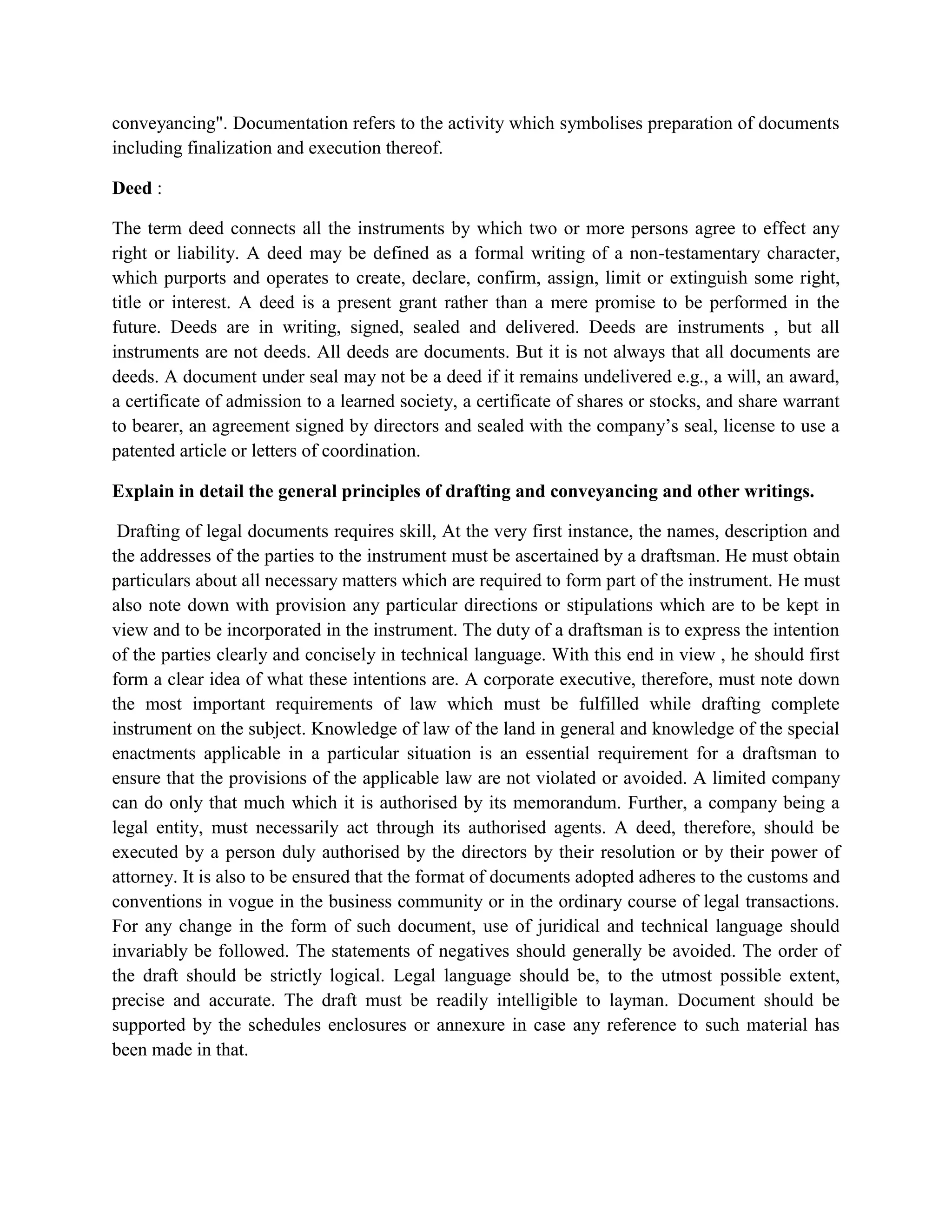conveyancing". Documentation refers to the activity which symbolises preparation of documents
including finalization and execution thereof.
Deed :
The term deed connects all the instruments by which two or more persons agree to effect any
right or liability. A deed may be defined as a formal writing of a non-testamentary character,
which purports and operates to create, declare, confirm, assign, limit or extinguish some right,
title or interest. A deed is a present grant rather than a mere promise to be performed in the
future. Deeds are in writing, signed, sealed and delivered. Deeds are instruments , but all
instruments are not deeds. All deeds are documents. But it is not always that all documents are
deeds. A document under seal may not be a deed if it remains undelivered e.g., a will, an award,
a certificate of admission to a learned society, a certificate of shares or stocks, and share warrant
to bearer, an agreement signed by directors and sealed with the company’s seal, license to use a
patented article or letters of coordination.
Explain in detail the general principles of drafting and conveyancing and other writings.
Drafting of legal documents requires skill, At the very first instance, the names, description and
the addresses of the parties to the instrument must be ascertained by a draftsman. He must obtain
particulars about all necessary matters which are required to form part of the instrument. He must
also note down with provision any particular directions or stipulations which are to be kept in
view and to be incorporated in the instrument. The duty of a draftsman is to express the intention
of the parties clearly and concisely in technical language. With this end in view , he should first
form a clear idea of what these intentions are. A corporate executive, therefore, must note down
the most important requirements of law which must be fulfilled while drafting complete
instrument on the subject. Knowledge of law of the land in general and knowledge of the special
enactments applicable in a particular situation is an essential requirement for a draftsman to
ensure that the provisions of the applicable law are not violated or avoided. A limited company
can do only that much which it is authorised by its memorandum. Further, a company being a
legal entity, must necessarily act through its authorised agents. A deed, therefore, should be
executed by a person duly authorised by the directors by their resolution or by their power of
attorney. It is also to be ensured that the format of documents adopted adheres to the customs and
conventions in vogue in the business community or in the ordinary course of legal transactions.
For any change in the form of such document, use of juridical and technical language should
invariably be followed. The statements of negatives should generally be avoided. The order of
the draft should be strictly logical. Legal language should be, to the utmost possible extent,
precise and accurate. The draft must be readily intelligible to layman. Document should be
supported by the schedules enclosures or annexure in case any reference to such material has
been made in that.
 