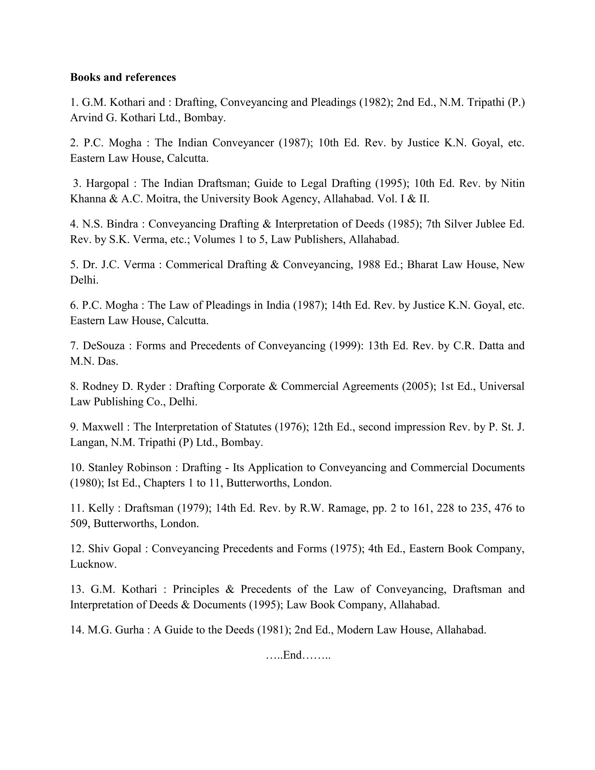 Books and references
1. G.M. Kothari and : Drafting, Conveyancing and Pleadings (1982); 2nd Ed., N.M. Tripathi (P.)
Arvind G. Kothari Ltd., Bombay.
2. P.C. Mogha : The Indian Conveyancer (1987); 10th Ed. Rev. by Justice K.N. Goyal, etc.
Eastern Law House, Calcutta.
3. Hargopal : The Indian Draftsman; Guide to Legal Drafting (1995); 10th Ed. Rev. by Nitin
Khanna & A.C. Moitra, the University Book Agency, Allahabad. Vol. I & II.
4. N.S. Bindra : Conveyancing Drafting & Interpretation of Deeds (1985); 7th Silver Jublee Ed.
Rev. by S.K. Verma, etc.; Volumes 1 to 5, Law Publishers, Allahabad.
5. Dr. J.C. Verma : Commerical Drafting & Conveyancing, 1988 Ed.; Bharat Law House, New
Delhi.
6. P.C. Mogha : The Law of Pleadings in India (1987); 14th Ed. Rev. by Justice K.N. Goyal, etc.
Eastern Law House, Calcutta.
7. DeSouza : Forms and Precedents of Conveyancing (1999): 13th Ed. Rev. by C.R. Datta and
M.N. Das.
8. Rodney D. Ryder : Drafting Corporate & Commercial Agreements (2005); 1st Ed., Universal
Law Publishing Co., Delhi.
9. Maxwell : The Interpretation of Statutes (1976); 12th Ed., second impression Rev. by P. St. J.
Langan, N.M. Tripathi (P) Ltd., Bombay.
10. Stanley Robinson : Drafting - Its Application to Conveyancing and Commercial Documents
(1980); Ist Ed., Chapters 1 to 11, Butterworths, London.
11. Kelly : Draftsman (1979); 14th Ed. Rev. by R.W. Ramage, pp. 2 to 161, 228 to 235, 476 to
509, Butterworths, London.
12. Shiv Gopal : Conveyancing Precedents and Forms (1975); 4th Ed., Eastern Book Company,
Lucknow.
13. G.M. Kothari : Principles & Precedents of the Law of Conveyancing, Draftsman and
Interpretation of Deeds & Documents (1995); Law Book Company, Allahabad.
14. M.G. Gurha : A Guide to the Deeds (1981); 2nd Ed., Modern Law House, Allahabad.
…..End……..
 