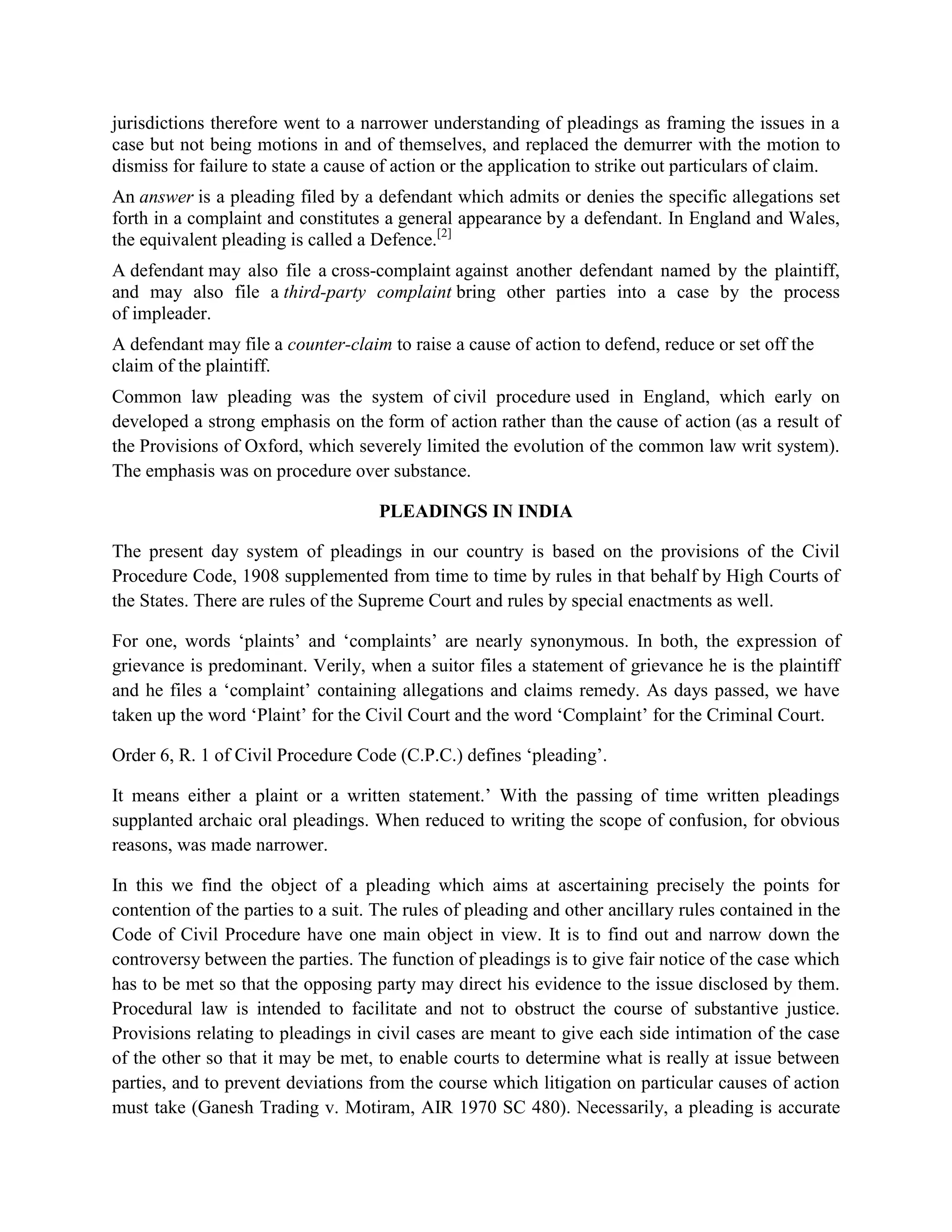 jurisdictions therefore went to a narrower understanding of pleadings as framing the issues in a
case but not being motions in and of themselves, and replaced the demurrer with the motion to
dismiss for failure to state a cause of action or the application to strike out particulars of claim.
An answer is a pleading filed by a defendant which admits or denies the specific allegations set
forth in a complaint and constitutes a general appearance by a defendant. In England and Wales,
the equivalent pleading is called a Defence.[2]
A defendant may also file a cross-complaint against another defendant named by the plaintiff,
and may also file a third-party complaint bring other parties into a case by the process
of impleader.
A defendant may file a counter-claim to raise a cause of action to defend, reduce or set off the
claim of the plaintiff.
Common law pleading was the system of civil procedure used in England, which early on
developed a strong emphasis on the form of action rather than the cause of action (as a result of
the Provisions of Oxford, which severely limited the evolution of the common law writ system).
The emphasis was on procedure over substance.
PLEADINGS IN INDIA
The present day system of pleadings in our country is based on the provisions of the Civil
Procedure Code, 1908 supplemented from time to time by rules in that behalf by High Courts of
the States. There are rules of the Supreme Court and rules by special enactments as well.
For one, words ‘plaints’ and ‘complaints’ are nearly synonymous. In both, the expression of
grievance is predominant. Verily, when a suitor files a statement of grievance he is the plaintiff
and he files a ‘complaint’ containing allegations and claims remedy. As days passed, we have
taken up the word ‘Plaint’ for the Civil Court and the word ‘Complaint’ for the Criminal Court.
Order 6, R. 1 of Civil Procedure Code (C.P.C.) defines ‘pleading’.
It means either a plaint or a written statement.’ With the passing of time written pleadings
supplanted archaic oral pleadings. When reduced to writing the scope of confusion, for obvious
reasons, was made narrower.
In this we find the object of a pleading which aims at ascertaining precisely the points for
contention of the parties to a suit. The rules of pleading and other ancillary rules contained in the
Code of Civil Procedure have one main object in view. It is to find out and narrow down the
controversy between the parties. The function of pleadings is to give fair notice of the case which
has to be met so that the opposing party may direct his evidence to the issue disclosed by them.
Procedural law is intended to facilitate and not to obstruct the course of substantive justice.
Provisions relating to pleadings in civil cases are meant to give each side intimation of the case
of the other so that it may be met, to enable courts to determine what is really at issue between
parties, and to prevent deviations from the course which litigation on particular causes of action
must take (Ganesh Trading v. Motiram, AIR 1970 SC 480). Necessarily, a pleading is accurate
 
