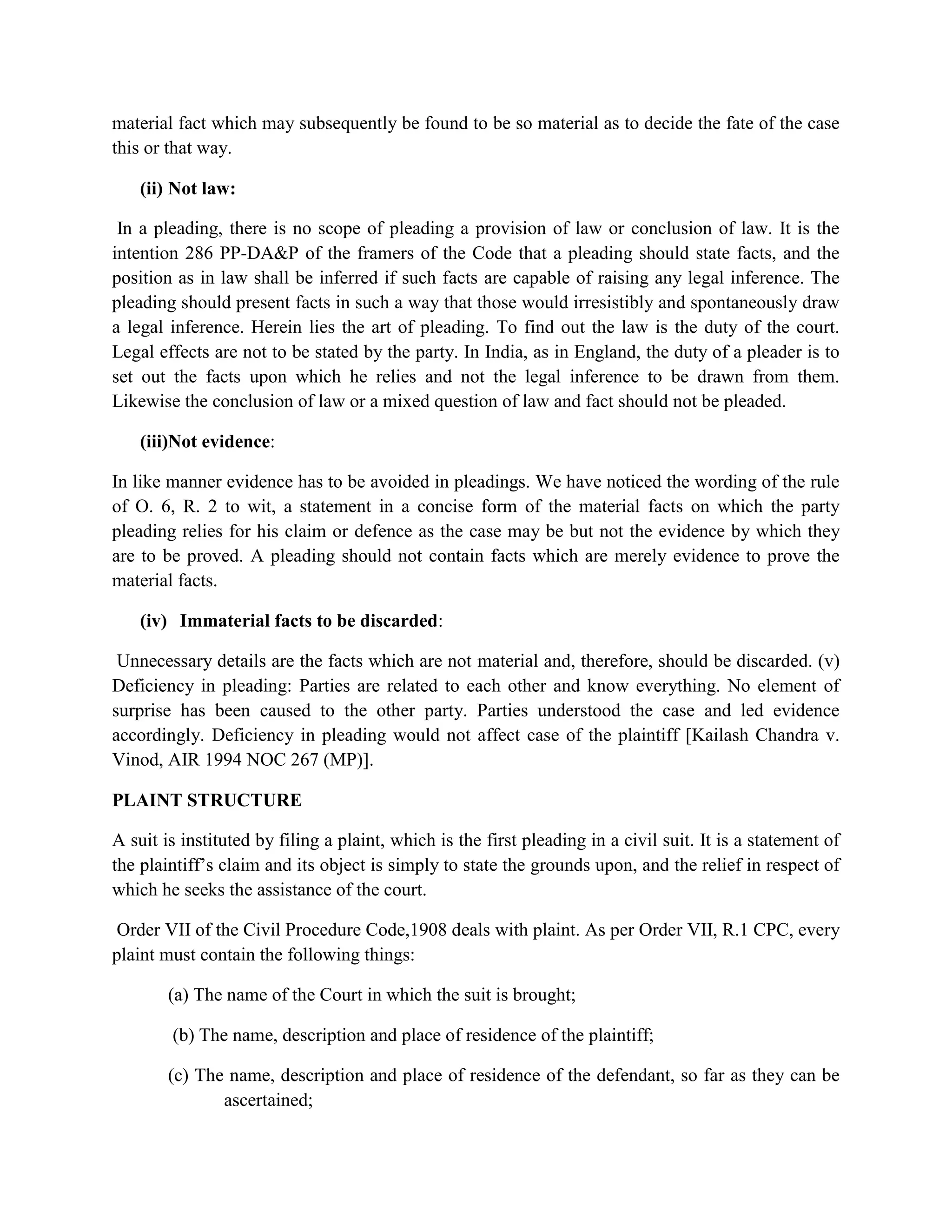 material fact which may subsequently be found to be so material as to decide the fate of the case
this or that way.
(ii) Not law:
In a pleading, there is no scope of pleading a provision of law or conclusion of law. It is the
intention 286 PP-DA&P of the framers of the Code that a pleading should state facts, and the
position as in law shall be inferred if such facts are capable of raising any legal inference. The
pleading should present facts in such a way that those would irresistibly and spontaneously draw
a legal inference. Herein lies the art of pleading. To find out the law is the duty of the court.
Legal effects are not to be stated by the party. In India, as in England, the duty of a pleader is to
set out the facts upon which he relies and not the legal inference to be drawn from them.
Likewise the conclusion of law or a mixed question of law and fact should not be pleaded.
(iii)Not evidence:
In like manner evidence has to be avoided in pleadings. We have noticed the wording of the rule
of O. 6, R. 2 to wit, a statement in a concise form of the material facts on which the party
pleading relies for his claim or defence as the case may be but not the evidence by which they
are to be proved. A pleading should not contain facts which are merely evidence to prove the
material facts.
(iv) Immaterial facts to be discarded:
Unnecessary details are the facts which are not material and, therefore, should be discarded. (v)
Deficiency in pleading: Parties are related to each other and know everything. No element of
surprise has been caused to the other party. Parties understood the case and led evidence
accordingly. Deficiency in pleading would not affect case of the plaintiff [Kailash Chandra v.
Vinod, AIR 1994 NOC 267 (MP)].
PLAINT STRUCTURE
A suit is instituted by filing a plaint, which is the first pleading in a civil suit. It is a statement of
the plaintiff’s claim and its object is simply to state the grounds upon, and the relief in respect of
which he seeks the assistance of the court.
Order VII of the Civil Procedure Code,1908 deals with plaint. As per Order VII, R.1 CPC, every
plaint must contain the following things:
(a) The name of the Court in which the suit is brought;
(b) The name, description and place of residence of the plaintiff;
(c) The name, description and place of residence of the defendant, so far as they can be
ascertained;
 