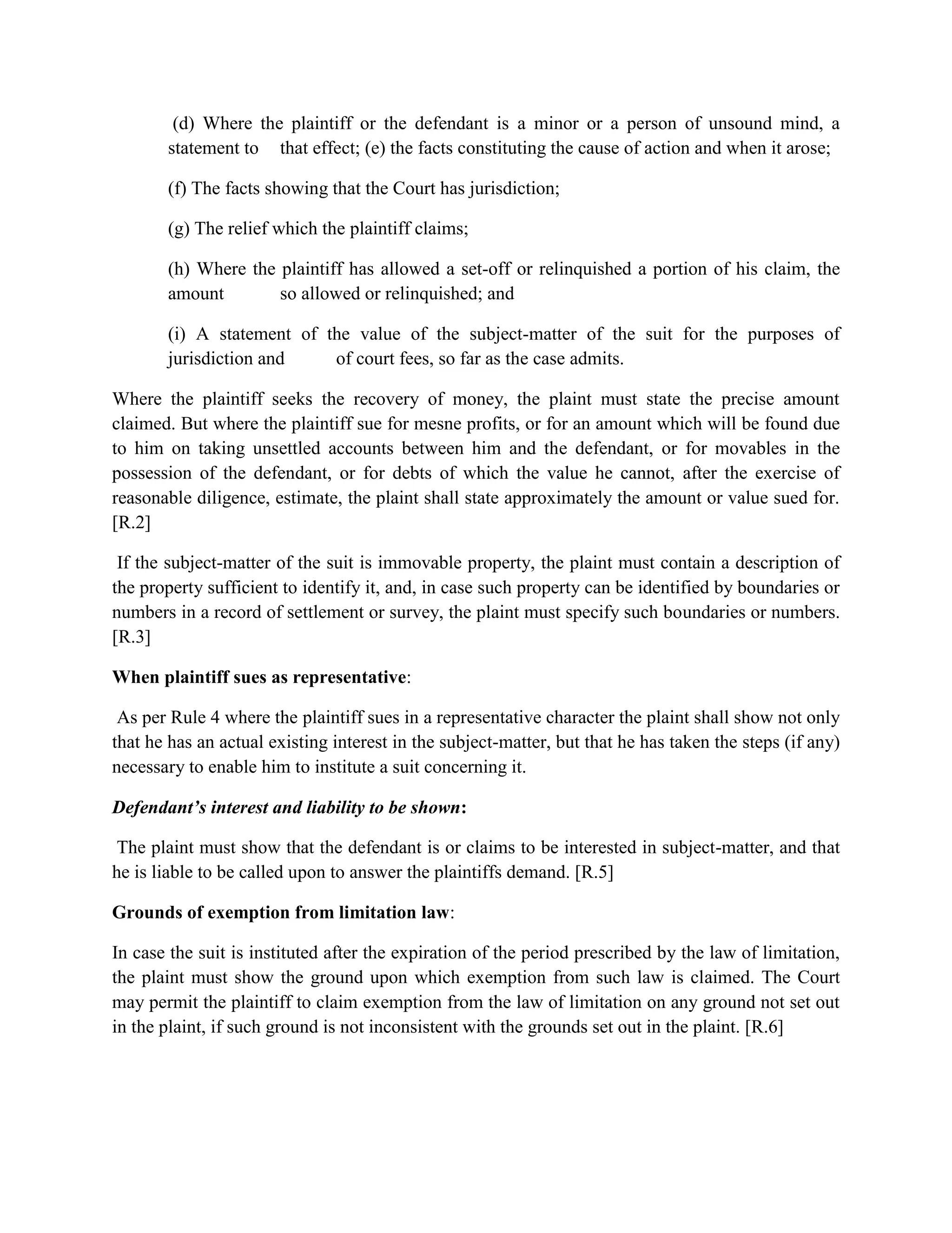 (d) Where the plaintiff or the defendant is a minor or a person of unsound mind, a
statement to that effect; (e) the facts constituting the cause of action and when it arose;
(f) The facts showing that the Court has jurisdiction;
(g) The relief which the plaintiff claims;
(h) Where the plaintiff has allowed a set-off or relinquished a portion of his claim, the
amount so allowed or relinquished; and
(i) A statement of the value of the subject-matter of the suit for the purposes of
jurisdiction and of court fees, so far as the case admits.
Where the plaintiff seeks the recovery of money, the plaint must state the precise amount
claimed. But where the plaintiff sue for mesne profits, or for an amount which will be found due
to him on taking unsettled accounts between him and the defendant, or for movables in the
possession of the defendant, or for debts of which the value he cannot, after the exercise of
reasonable diligence, estimate, the plaint shall state approximately the amount or value sued for.
[R.2]
If the subject-matter of the suit is immovable property, the plaint must contain a description of
the property sufficient to identify it, and, in case such property can be identified by boundaries or
numbers in a record of settlement or survey, the plaint must specify such boundaries or numbers.
[R.3]
When plaintiff sues as representative:
As per Rule 4 where the plaintiff sues in a representative character the plaint shall show not only
that he has an actual existing interest in the subject-matter, but that he has taken the steps (if any)
necessary to enable him to institute a suit concerning it.
Defendant’s interest and liability to be shown:
The plaint must show that the defendant is or claims to be interested in subject-matter, and that
he is liable to be called upon to answer the plaintiffs demand. [R.5]
Grounds of exemption from limitation law:
In case the suit is instituted after the expiration of the period prescribed by the law of limitation,
the plaint must show the ground upon which exemption from such law is claimed. The Court
may permit the plaintiff to claim exemption from the law of limitation on any ground not set out
in the plaint, if such ground is not inconsistent with the grounds set out in the plaint. [R.6]
 