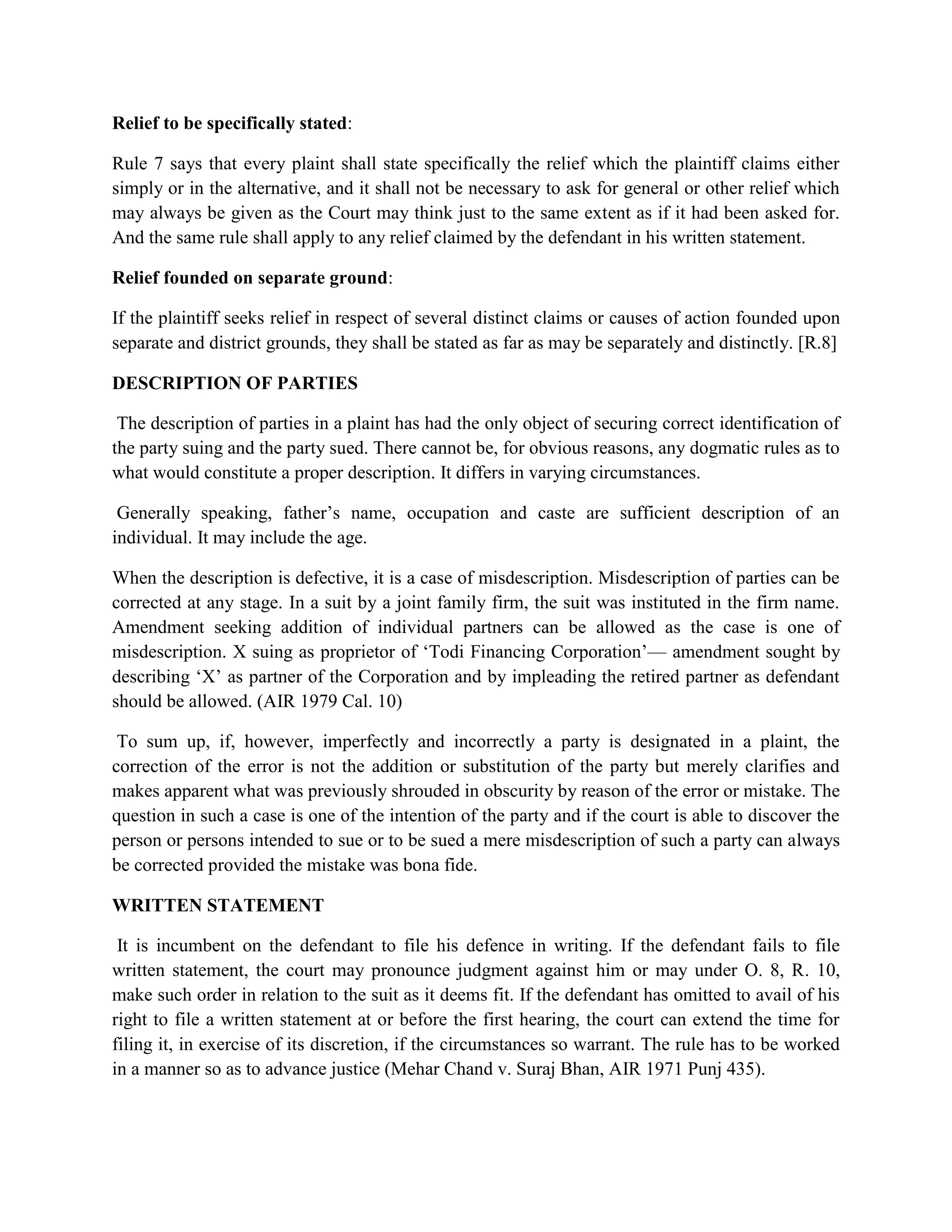 Relief to be specifically stated:
Rule 7 says that every plaint shall state specifically the relief which the plaintiff claims either
simply or in the alternative, and it shall not be necessary to ask for general or other relief which
may always be given as the Court may think just to the same extent as if it had been asked for.
And the same rule shall apply to any relief claimed by the defendant in his written statement.
Relief founded on separate ground:
If the plaintiff seeks relief in respect of several distinct claims or causes of action founded upon
separate and district grounds, they shall be stated as far as may be separately and distinctly. [R.8]
DESCRIPTION OF PARTIES
The description of parties in a plaint has had the only object of securing correct identification of
the party suing and the party sued. There cannot be, for obvious reasons, any dogmatic rules as to
what would constitute a proper description. It differs in varying circumstances.
Generally speaking, father’s name, occupation and caste are sufficient description of an
individual. It may include the age.
When the description is defective, it is a case of misdescription. Misdescription of parties can be
corrected at any stage. In a suit by a joint family firm, the suit was instituted in the firm name.
Amendment seeking addition of individual partners can be allowed as the case is one of
misdescription. X suing as proprietor of ‘Todi Financing Corporation’— amendment sought by
describing ‘X’ as partner of the Corporation and by impleading the retired partner as defendant
should be allowed. (AIR 1979 Cal. 10)
To sum up, if, however, imperfectly and incorrectly a party is designated in a plaint, the
correction of the error is not the addition or substitution of the party but merely clarifies and
makes apparent what was previously shrouded in obscurity by reason of the error or mistake. The
question in such a case is one of the intention of the party and if the court is able to discover the
person or persons intended to sue or to be sued a mere misdescription of such a party can always
be corrected provided the mistake was bona fide.
WRITTEN STATEMENT
It is incumbent on the defendant to file his defence in writing. If the defendant fails to file
written statement, the court may pronounce judgment against him or may under O. 8, R. 10,
make such order in relation to the suit as it deems fit. If the defendant has omitted to avail of his
right to file a written statement at or before the first hearing, the court can extend the time for
filing it, in exercise of its discretion, if the circumstances so warrant. The rule has to be worked
in a manner so as to advance justice (Mehar Chand v. Suraj Bhan, AIR 1971 Punj 435).
 