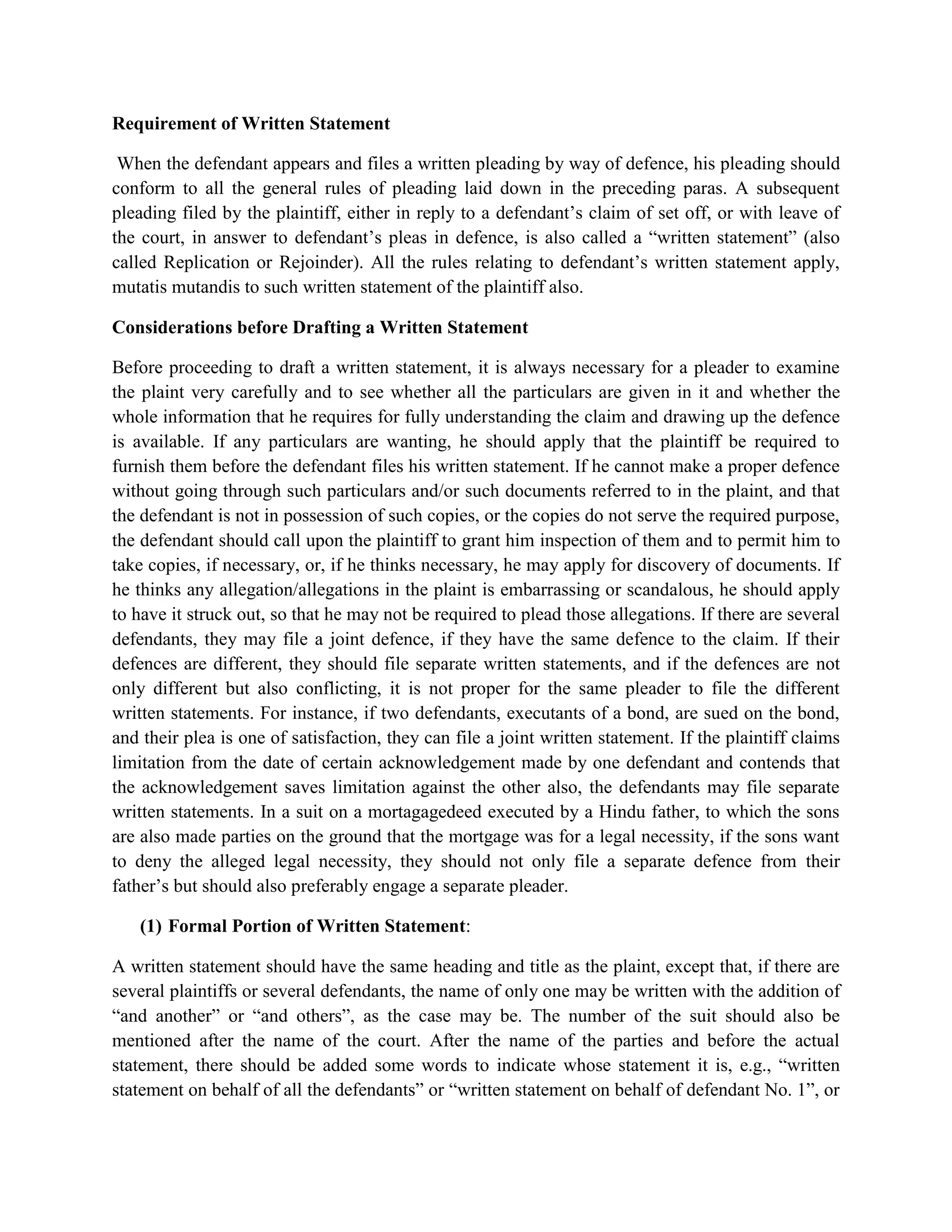 Requirement of Written Statement
When the defendant appears and files a written pleading by way of defence, his pleading should
conform to all the general rules of pleading laid down in the preceding paras. A subsequent
pleading filed by the plaintiff, either in reply to a defendant’s claim of set off, or with leave of
the court, in answer to defendant’s pleas in defence, is also called a “written statement” (also
called Replication or Rejoinder). All the rules relating to defendant’s written statement apply,
mutatis mutandis to such written statement of the plaintiff also.
Considerations before Drafting a Written Statement
Before proceeding to draft a written statement, it is always necessary for a pleader to examine
the plaint very carefully and to see whether all the particulars are given in it and whether the
whole information that he requires for fully understanding the claim and drawing up the defence
is available. If any particulars are wanting, he should apply that the plaintiff be required to
furnish them before the defendant files his written statement. If he cannot make a proper defence
without going through such particulars and/or such documents referred to in the plaint, and that
the defendant is not in possession of such copies, or the copies do not serve the required purpose,
the defendant should call upon the plaintiff to grant him inspection of them and to permit him to
take copies, if necessary, or, if he thinks necessary, he may apply for discovery of documents. If
he thinks any allegation/allegations in the plaint is embarrassing or scandalous, he should apply
to have it struck out, so that he may not be required to plead those allegations. If there are several
defendants, they may file a joint defence, if they have the same defence to the claim. If their
defences are different, they should file separate written statements, and if the defences are not
only different but also conflicting, it is not proper for the same pleader to file the different
written statements. For instance, if two defendants, executants of a bond, are sued on the bond,
and their plea is one of satisfaction, they can file a joint written statement. If the plaintiff claims
limitation from the date of certain acknowledgement made by one defendant and contends that
the acknowledgement saves limitation against the other also, the defendants may file separate
written statements. In a suit on a mortagagedeed executed by a Hindu father, to which the sons
are also made parties on the ground that the mortgage was for a legal necessity, if the sons want
to deny the alleged legal necessity, they should not only file a separate defence from their
father’s but should also preferably engage a separate pleader.
(1) Formal Portion of Written Statement:
A written statement should have the same heading and title as the plaint, except that, if there are
several plaintiffs or several defendants, the name of only one may be written with the addition of
“and another” or “and others”, as the case may be. The number of the suit should also be
mentioned after the name of the court. After the name of the parties and before the actual
statement, there should be added some words to indicate whose statement it is, e.g., “written
statement on behalf of all the defendants” or “written statement on behalf of defendant No. 1”, or
 