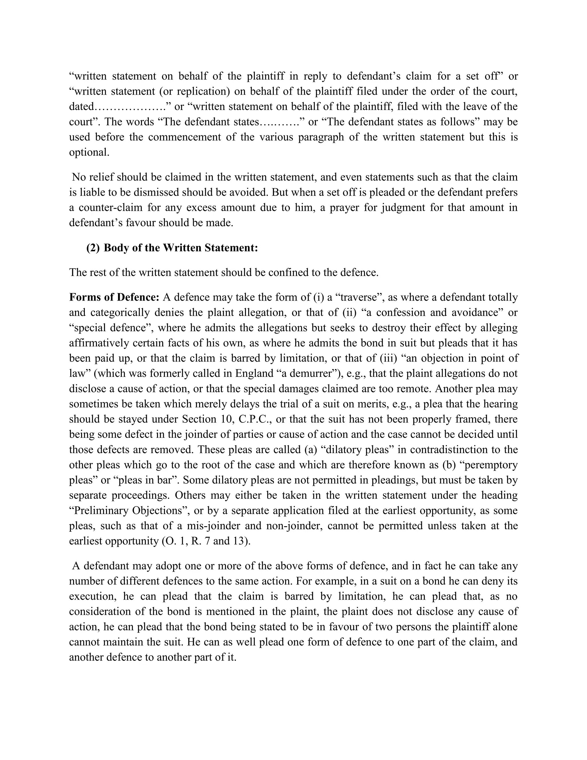 “written statement on behalf of the plaintiff in reply to defendant’s claim for a set off” or
“written statement (or replication) on behalf of the plaintiff filed under the order of the court,
dated……………….” or “written statement on behalf of the plaintiff, filed with the leave of the
court”. The words “The defendant states….…….” or “The defendant states as follows” may be
used before the commencement of the various paragraph of the written statement but this is
optional.
No relief should be claimed in the written statement, and even statements such as that the claim
is liable to be dismissed should be avoided. But when a set off is pleaded or the defendant prefers
a counter-claim for any excess amount due to him, a prayer for judgment for that amount in
defendant’s favour should be made.
(2) Body of the Written Statement:
The rest of the written statement should be confined to the defence.
Forms of Defence: A defence may take the form of (i) a “traverse”, as where a defendant totally
and categorically denies the plaint allegation, or that of (ii) “a confession and avoidance” or
“special defence”, where he admits the allegations but seeks to destroy their effect by alleging
affirmatively certain facts of his own, as where he admits the bond in suit but pleads that it has
been paid up, or that the claim is barred by limitation, or that of (iii) “an objection in point of
law” (which was formerly called in England “a demurrer”), e.g., that the plaint allegations do not
disclose a cause of action, or that the special damages claimed are too remote. Another plea may
sometimes be taken which merely delays the trial of a suit on merits, e.g., a plea that the hearing
should be stayed under Section 10, C.P.C., or that the suit has not been properly framed, there
being some defect in the joinder of parties or cause of action and the case cannot be decided until
those defects are removed. These pleas are called (a) “dilatory pleas” in contradistinction to the
other pleas which go to the root of the case and which are therefore known as (b) “peremptory
pleas” or “pleas in bar”. Some dilatory pleas are not permitted in pleadings, but must be taken by
separate proceedings. Others may either be taken in the written statement under the heading
“Preliminary Objections”, or by a separate application filed at the earliest opportunity, as some
pleas, such as that of a mis-joinder and non-joinder, cannot be permitted unless taken at the
earliest opportunity (O. 1, R. 7 and 13).
A defendant may adopt one or more of the above forms of defence, and in fact he can take any
number of different defences to the same action. For example, in a suit on a bond he can deny its
execution, he can plead that the claim is barred by limitation, he can plead that, as no
consideration of the bond is mentioned in the plaint, the plaint does not disclose any cause of
action, he can plead that the bond being stated to be in favour of two persons the plaintiff alone
cannot maintain the suit. He can as well plead one form of defence to one part of the claim, and
another defence to another part of it.
 