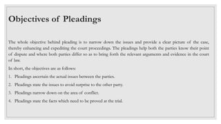 Objectives of Pleadings
The whole objective behind pleading is to narrow down the issues and provide a clear picture of the case,
thereby enhancing and expediting the court proceedings. The pleadings help both the parties know their point
of dispute and where both parties differ so as to bring forth the relevant arguments and evidence in the court
of law.
In short, the objectives are as follows:
1. Pleadings ascertain the actual issues between the parties.
2. Pleadings state the issues to avoid surprise to the other party.
3. Pleadings narrow down on the area of conflict.
4. Pleadings state the facts which need to be proved at the trial.
 