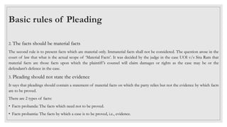 2. The facts should be material facts
The second rule is to present facts which are material only. Immaterial facts shall not be considered. The question arose in the
court of law that what is the actual scope of ‘Material Facts’. It was decided by the judge in the case UOI v/s Sita Ram that
material facts are those facts upon which the plaintiff’s counsel will claim damages or rights as the case may be or the
defendant’s defence in the case.
3. Pleading should not state the evidence
It says that pleadings should contain a statement of material facts on which the party relies but not the evidence by which facts
are to be proved.
There are 2 types of facts:
• Facts probanda: The facts which need not to be proved.
• Facts probantia: The facts by which a case is to be proved, i.e., evidence.
Basic rules of Pleading
 