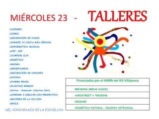 MIÉRCOLES 23 - TALLERES
AJEDREZ
CÓMIC
DECORACIÓN DE VASOS
CONOCE TU COSTA MÁS CERCANA
INFORMÁTICA MUSICAL
HIP- HOP
JUMPING CLAY
ROBÓTICA
MANGA
MINDFULNESS
DECORACIÓN DE CUPCAKES
COCINA
HAMMA BEADS
PLÁSTICO MÁGICO
Cortos – Animación –Colectivo Oniric
APRENDE A DIBUJAR CON PERSPECTIVA
MUJERES EN LA CULTURA
BAILE
Financiados por el AMPA del IES Villajunco
BREAKING (BREAK DANCE)
ACROSTREET Y TRICKING
ORIGAMI
COSMÉTICA NATURAL- COLONIA ARTESANAL
EL CONCURSAZO DE LA ESCUELUCA
 