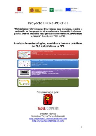 Proyecto EPERe-PORT-II
“Metodologías y Herramientas Innovadoras para la mejora, registro y
 evaluación de Competencias alcanzadas en la Formación Profesional
para el Empleo, mediante PLEs (Entornos Personales de Aprendizaje)
                 y Mahara”. Expediente 7001-AC/10


Análisis de metodologías, modelos y buenas prácticas
              de PLE aplicables a la FPE




                      Desarrollado por:




                          Director Técnico
                 Sebastián Torres Toro (@storrest)
               http://epereport2.tadelformacion.com
                  http://www.tadelformacion.com


                                                                  1
 