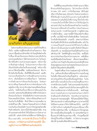 ในช่วงก่อนที่จะไปเปิดประสบการณ์ครั้งใหม่ที่ค่าย
เรือใบ ผมมีความรู้สึกค่อนข้างกังวลในหลายๆ เรื่อง
นอกจากนี้ผมยังแอบนึกสงสัยว่าทําไมครูจึงจัดค่ายเรือ
ใบขึ้นมาตั้งแต่เปิดเทอมอาทิตย์แรกและเมื่อถึงวัน
ออกค่ายผมจึงค่อยๆ ได้คําตอบของคําถาม ในวันแรก
ที่เราได้ไปสักการะศาลกรมหลวงชุมพร หลังจากนั้น
เราจึงเข้าสู่การเรียนรู้ ในวันแรกพวกเราเริ่มจากนั่ง
เรียนกันในห้องเรียนในเรื่องของทฤษฎี หลังจากนั้น
พวกเราได้ลงเรียนที่ซิม (เสมือนลงในทะเล) คือการ
ฝึกบังคับเรือเบื้องต้น เรือที่ใช้คือเรือเลเซอร์ และฝึก
ประกอบเรือพร้อมกับการเรียนรู้ส่วนประกอบส่วน
ต่างๆ เย็นวันนั้นพวกเราเหนื่อยกันมาก ในช่วงของ
การกินข้าวพวกเรานั่งแยกกันเป็นกลุ่มๆ วันต่อมา
พวกเราตื่นมาในตอนเช้าพวกเรายังคงนั่งแยกวงกัน
อยู่หลังจากนั้น พวกเราจับกลุ่มสามคนเพื่อต่อเรือและ
แล่นใบ วันนี้เป็นครั้งแรกที่พวกเราได้ลงแล่นใบใน
ทะเลจริง แต่ละคนก็จะมีข้อผิดพลาดที่ต่างกันไปอย่าง
ตัวผมเองในวันแรก ยังไม่คุ้นชินกับการแทรกและแล่น
ในทะเลผมจึงทําเรือล่ม หลังจากที่เล่นเสร็จพวกเราก็
ช่วยกันเก็บเรือขึ้นฝั󾹈ง ซึ่งทําให้พวกเราทุกคนมีความ
สามัคคีกันมากขึ้น วันต่อมาในตอนเช้าพวกเราเริ่มนั่ง
รวมกันเป็นวงใหญ่ไม่มีการแบ่งว่าใครอยู่กลุ่มใครเพื่อ
กินข้าวพร้อมกัน ต่อจากนั้นก็เกิดเหตุไม่คาดฝัน พายุ
เข้าและฝนตกหนักจึงทําให้วันนั้นพวกเราไม่สามารถ
แล่นใบได้ แต่อย่างไรก็ตามวันนี้พวกเราได้เรียนรู้บาง
สิ่งบางอย่างคือ ธรรมชาติเป็นอะไรที่ไม่
แน่นอน เราไม่สามารถไปกําหนดได้ ขึ้น-
อยู่กับว่าเราจะใช้ชีวิตร่วมกับมันยังไง
วันที่สี่ตื่นมาตอนเช้าหลังจากกินข้าวพวกเราได้ลง
ฝึกแบบจริงจังในทุกรูปแบบ ไม่ว่าจะเป็นการวิ่งเรือ
ขวางลม (45 องศา) การวิ่งเรือทวนลม (ดึงใบสุด)
หรือการวิ่งเรือตามลม (90องศา) ในช่วงบ่ายหลังจาก
ที่ได้เรียนรู้การแล่นเรือใบแบบต่างๆแล้วครูฝึกได้
ปล่อยพวกเราแล่นเรือใบไปที่เกาะหมู ทั้งขาไปขากลับ
การแล่นเรือใบครั้งนี้ทําให้พวกเราได้เรียนรู้อะไร
หลายอย่างไม่ว่าจะเป็นเรื่องของทักษะในการแล่นใบ
ในระยะทางที่ค่อนข้างไกลหรือการชนะใจตนเอง
ระงับความกลัว การเข้าใจธรรมชาติ การดูทิศทางลม
การเชื่อใจเพื่อน เหตุการณ์นี้ทําให้ผมสนิทกับเพื่อน
มากขึ้น และได้รู้ว่าคนจําเป็นต้องมีเพื่อน ในตอนแล่น
ใบกลับฝั󾹈งเรือผมล่มถึง สามครั้ง แต่พวกเราก็ยังคง
ช่วยกันพลิกเรือให้กลับมาแล่นได้เหมือนเดิม แม้ว่าใน
การล่มครั้งสุดท้ายผมจะไม่ได้ไปต่อกับเพื่อน
เนื่องจากนํ้าเย็นและพยายามพลิกเรือจึงทําให้ผมขา
เป็นตะคริว ณ ตอนนั้นผมตกใจแต่ไม่ช้าผมก็รวบรวม
สติกลับมาได้ โชคดีที่ครูฝึกมาช่วยไว้ทัน พอขึ้นฝั󾹈ง
พวกเราช่วยกันยกเรือมาทําความสะอาด แต่มีเพื่อน
คนหนึ่งที่ผมต้องไปขอโทษเขา เนื่องจากพอผมขึ้นมา
บนเรือยางเขาก็อยู่กับเรือแค่สองคนและมีครูฝึกคอย
นั่งคุมอยู่พอผมเจอเขาผมไปคุยขอโทษและปลอบเขา
มันยิ่งทําให้ผมสนิทกับเพื่อนยิ่งขึ้น
วันสุดท้ายตื่นมากับความสุขเพราะรู้ว่าจะได้กลับ
บ้าน แต่ก็แอบนึกเสียดายที่ยังสนุกกับการแล่นใบอยู่
ในวันนี้เราได้ลงแล่นใบเป็นครั้งสุดท้าย แม้จะเล่นมา
หลายวันแต่ก็ยังเกร็งและตื่นเต้นอยู่เล็กน้อย ในวัน
สุดท้ายนี้เราแล่นเรือใบเป็นวงกลมใหญ่ซึ่งออกห่าง
จากตัวฝั󾹈งประมาณหนึ่ง ในช่วงแรกผมสลับกันแล่นใบ
กับเพื่อน แต่สุดท้ายผมไปนั่งร้องเพลงอยู่ที่หัวเรือ
เป็นการเปลี่ยนบรรยากาศไปอีกแบบนึง  พอท้ายสุด
ของการแล่นใบพวกเราทุกคนช่วยกันลากเรือไว้
ชายฝั󾹈งและล้างเรือด้วยกัน ก่อนกลับเราถ่ายรูปร่วม
กันและกล่าวขอบคุณครูฝึก ซึ่งในตอนนั้นจึงทําให้ผม
ได้คําตอบของคําถามทั้งหมดที่ครูพาเรามาค่ายครั้งนี้
ไม่ใช้เพราะแค่อยากให้เราได้ทักษะเรือใบ แต่ทําให้
เราได้กระชับความสัมพันธ์กับครูและเพื่อนมากขึ้น
ทําให้เราสนิทกันมากขึ้น จากที่เคยแบ่งว่าใครอยู่กลุ่ม
ใคร ตอนนี้เปลี่ยนเป็นกลุ่มชั้น 10 ทุกคนสนิทกันมาก
ขึ้นและเข้าใจซึ่งกันและกันมากขึ้น ท้ายสุดนี้ผมได้
เรียนรู้เรื่องหนึ่งมากที่สุดคือ เราไม่สามารถอยู่คน
เดียวได้ ทุกคนต้องพึ่งพาซึ่งกันและกัน
กันต์
นายวีรภัทร อภิบุญสุวรรณ์
29Plearn Sailing Camp
 