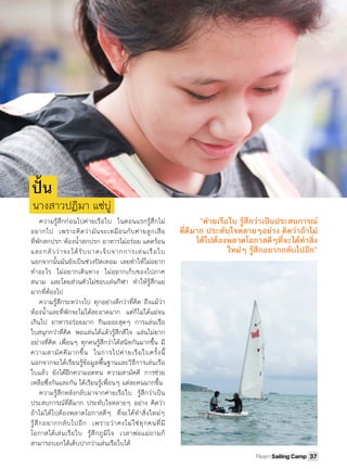 ความรู้สึกก่อนไปค่ายเรือใบ ในตอนแรกรู้สึกไม่
อยากไป เพราะคิดว่ามันจะเหมือนกับค่ายลูกเสือ
ที่พักสกปรก ห้องนํ้าสกปรก อาหารไม่อร่อย แดดร้อน
และกลัวว่าจะได้รับบาดเจ็บจากการเล่นเรือใบ
นอกจากนั้นมันยังเป็นช่วงปิดเทอม เลยทําให้ไม่อยาก
ทําอะไร ไม่อยากเดินทาง ไม่อยากเก็บของไปภาค
สนาม และโดยส่วนตัวไม่ชอบเล่นกีฬา ทําให้รู้สึกแย่
มากที่ต้องไป
ความรู้สึกระหว่างไป ทุกอย่างดีกว่าที่คิด ถึงแม้ว่า
ห้องนํ้าและที่พักจะไม่ได้สะอาดมาก แต่ก็ไม่ได้แย่จน
เกินไป อาหารอร่อยมาก กินเยอะสุดๆ การแล่นเรือ
ใบสนุกกว่าที่คิด พอแล่นได้แล้วรู้สึกดีใจ แล่นไม่ยาก
อย่างที่คิด เพื่อนๆ ทุกคนรู้สึกว่าได้สนิทกันมากขึ้น มี
ความสามัคคีมากขึ้น ในการไปค่ายเรือใบครั้งนี้
นอกจากจะได้เรียนรู้ข้อมูลพื้นฐานและวิธีการเล่นเรือ
ใบแล้ว ยังได้ฝึกความอดทน ความสามัคคี การช่วย
เหลือซึ่งกันและกัน ได้เรียนรู้เพื่อนๆ แต่ละคนมากขึ้น
ความรู้สึกหลังกลับมาจากค่ายเรือใบ รู้สึกว่าเป็น
ประสบการณ์ที่ดีมาก ประทับใจหลายๆ อย่าง คิดว่า
ถ้าไม่ได้ไปต้องพลาดโอกาสดีๆ ที่จะได้ทําสิ่งใหม่ๆ
รู้สึกอยากกลับไปอีก เพราะว่าคงไม่ใช่ทุกคนที่มี
โอกาสได้เล่นเรือใบ รู้สึกภูมิใจ เวลาพ่อแม่ถามก็
สามารถบอกได้เต็บปากว่าแล่นเรือใบได้
ปั󾹉น
นางสาวปฏิมา แซ่บู่
“ค่ายเรือใบ รู้สึกว่าเป็นประสบการณ์
ที่ดีมาก ประทับใจหลายๆอย่าง คิดว่าถ้าไม่
ได้ไปต้องพลาดโอกาสดีๆที่จะได้ทําสิ่ง
ใหม่ๆ รู้สึกอยากกลับไปอีก”
37Plearn Sailing Camp
 