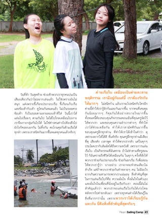 วันที่ห้า วันสุดท้าย ช่วงเช้าพวกเราทุกคนบ่นเป็น
เสียงเดียวกันว่าไม่อยากเล่นแล้ว ไม่ใช่เพราะมันไม่
สนุก แต่เพราะขี้เกียจประกอบเรือ ขี้เกียจเก็บเรือ
และข้อเท้ากับเท้า ทูโทนกันหมดแล้ว ไม่เป็นรอยตรง
ข้อเท้า ก็เป็นรอยตามลายลองเท้าที่ใส่ วันนี้เราได้
แล่นไปเรื่อยๆ ตามกันไป ไม่ได้ไปไกลเหมือนไปเกาะ
เราจึงเกาะกลุ่มกันไปได้ ไม่ใช่ต่างคนต่างไปต้องดึงไป
ยังไงก็คอยบอกกัน ไม่ทิ้งกัน ตะโกนคุยกันข้ามเรือได้
ทุกลํา เพราะเราสนิทกันมากขึ้นหมดทุกคนแล้วจริงๆ 
ค่ ายเรือใบ เหมือนเป็นค่ายละลาย
พฤติกรรม เรามีอยู่กันแค่นี้ เราต้องรักกัน
ให้มากๆ ไม่สนิทกัน แล้วเราจะไปสนิทกับใครอีก
ค่ายนี้ทําให้เรารู้จักกันและกันมากขึ้น จากคนที่เคยคุย
กันน้อยมากๆ ก็คุยกันได้อย่างสบายใจมากขึ้น
ทั้งหมดนี้ต้องขอบคุณกิจกรรมตอนเย็นที่คุณครูจัดไว้
ให้พวกเรา และขอบคุณความลําบากต่างๆ ที่ทําให้
เราได้ช่วยเหลือกัน ทําให้เราสามัคคีกันมากขึ้น
ขอบคุณครูฝึกทุกท่าน ที่ทําให้เราได้เข้าใจคําว่า ดุ
เพราะอยากให้ได้ดี ที่แท้จริง คุณครูฝึกทุกท่านมีเสียง
ที่ดุ เสียงดัง เวลาพูด ทําให้พวกเรากลัว แต่ในทุกๆ
ประโยคเรากับสัมผัสได้ถึงความหวังดี เพราะการแล่น
เรือใบ เป็นกิจกรรมที่อันตราย ถ้าไม่ทําตามที่ครูสอน
ไว้ ก็อันตรายถึงชีวิตได้เหมือนกัน ในทุกๆ ครั้งที่สั่งให้
พวกเราช่วยกันประกอบเรือ ช่วยกันยกเรือ ก็เพื่อสอน
ให้พวกเรารู้ว่า บางอย่าง เราอาจจะทําคนเดียวไม่
สําเร็จ แต่ถ้าพวกเราช่วยกันทําหลายๆ คน ไม่มีอะไร
ยากเกินความสามารถพวกเราแน่นอน  สิ่งสําคัญที่สุด
ในการแล่นเรือใบก็คือ ความมั่นใจ ทั้งมั่นใจในตัวเอง
และมั่นใจในเพื่อนที่นั่งอยู่ในเรือกับเรา ตอนนี้มันไม่
สําคัญแล้วว่า พวกเราจะแล่นเรือใบกันได้เก่งไหม
หลังจากไปค่ายกลับมา เพราะทุกคนต่างได้เรียนรู้ใน
สิ่งที่มากกว่านั้น เพราะพวกเราได้เรียนรู้กัน
และกัน นี่คือสิ่งที่สําคัญที่สุดจริงๆ
41Plearn Sailing Camp
 