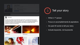 Tell your story3
- Write in 1st person
- Focus on accomplishments & aspirations
- Go past 40 words to tell your story
- Include keywords, not buzzwords
 