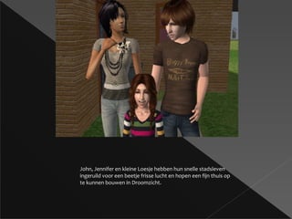 John, Jennifer en kleine Loesje hebben hun snelle stadsleven ingeruild voor een beetje frisse lucht en hopen een fijn thuis op te kunnen bouwen in Droomzicht. 