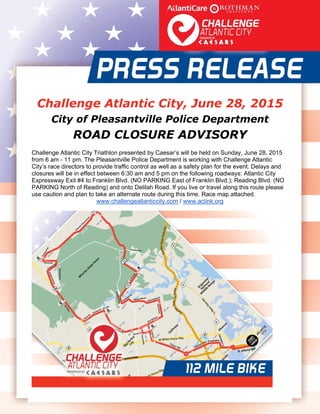  
   
Challenge Atlantic City, June 28, 2015
City of Pleasantville Police Department
ROAD CLOSURE ADVISORY
Challenge Atlantic City Triathlon presented by Caesar’s will be held on Sunday, June 28, 2015
from 6 am - 11 pm. The Pleasantville Police Department is working with Challenge Atlantic
City’s race directors to provide traffic control as well as a safety plan for the event. Delays and
closures will be in effect between 6:30 am and 5 pm on the following roadways: Atlantic City
Expressway Exit #4 to Franklin Blvd. (NO PARKING East of Franklin Blvd.); Reading Blvd. (NO
PARKING North of Reading) and onto Delilah Road. If you live or travel along this route please
use caution and plan to take an alternate route during this time. Race map attached.
www.challengeatlanticcity.com / www.aclink.org 
 
 