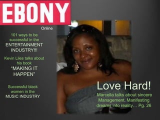 Online
   101 ways to be
  successful in the
ENTERTAINMENT
  INDUSTRY!!!
Kevin Liles talks about
       his book
   “MAKING IT
    HAPPEN”

 Successful black
  women in the
                               Love Hard!
MUSIC INDUSTRY                 Marcella talks about sincere
                                Management. Manifesting
                               dreams into reality… Pg. 26
 