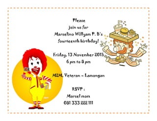 Please
join us for
Marselino Willyam P. B’s
fourteenth birthday!
Friday, 13 November 2015
6 pm to 8 pm
M2M, Veteran – Lamongan
RSVP :
Marsel mom
081 333 222 111
 