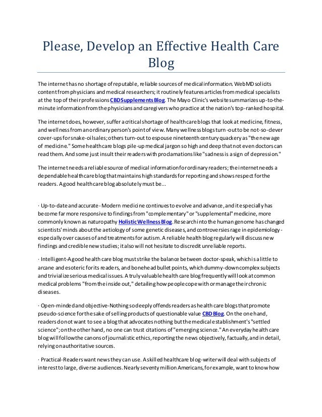 Please, Develop an Effective Health Care
Blog
The internethasno shortage of reputable,reliable sourcesof medicalinformation.WebMDsolicits
contentfromphysiciansandmedical researchers;itroutinelyfeaturesarticlesfrommedical specialists
at the topof theirprofessions CBDSupplementsBlog.The Mayo Clinic'swebsitesummarizesup-to-the-
minute informationfromthe physiciansandcaregiverswhopractice atthe nation'stop-rankedhospital.
The internetdoes,however,sufferacritical shortage of healthcare blogsthat lookat medicine,fitness,
and wellnessfromanordinaryperson'spointof view.Manywellnessblogsturn-outtobe not-so-clever
cover-upsforsnake-oilsales;others turn-outtoespouse nineteenthcenturyquackeryas"the newage
of medicine."Some healthcare blogspile-upmedical jargonsohighanddeepthatnot evendoctorscan
readthem.Andsome justinsulttheirreaderswithproclamationslike"sadnessisasign of depression."
The internetneedsareliablesource of medical informationforordinaryreaders;the internetneedsa
dependablehealthcare blogthatmaintainshighstandardsforreportingandshowsrespectforthe
readers.A good healthcare blogabsolutelymustbe...
· Up-to-date andaccurate- Modern medicine continuestoevolve andadvance,anditespeciallyhas
become farmore responsive tofindingsfrom"complementary"or"supplemental"medicine,more
commonlyknownasnaturopathy HolisticWellnessBlog.Researchintothe humangenome haschanged
scientists'mindsaboutthe aetiologyof some geneticdiseases,andcontroversiesrage inepidemiology-
especially overcausesof andtreatmentsforautism.A reliable healthblogregularlywill discussnew
findingsandcrediblenewstudies;italsowill nothesitate todiscreditunreliable reports.
· Intelligent-A goodhealthcare blogmuststrike the balance between doctor-speak,whichisalittle to
arcane andesotericforitsreaders,and boneheadbulletpoints,whichdummy-downcomplexsubjects
and trivializeseriousmedical issues.A trulyvaluablehealthcare blogfrequentlywill lookatcommon
medical problems"fromthe inside out,"detailinghow people cope withormanage theirchronic
diseases.
· Open-mindedandobjective-Nothingsodeeplyoffendsreadersashealthcare blogsthatpromote
pseudo-science forthe sake of sellingproductsof questionable value CBDBlog.On the one hand,
readersdonot want to see a blogthatadvocatesnothingbutthe medical establishment's"settled
science";onthe otherhand, no one can trust citationsof "emergingscience."Aneverydayhealthcare
blogwill followthe canonsof journalisticethics,reportingthe newsobjectively,factually,andindetail,
relyingonauthoritative sources.
· Practical-Readerswantnewstheycan use.A skilledhealthcare blog-writerwill deal withsubjectsof
interesttolarge,diverse audiences.NearlyseventymillionAmericans,forexample,wanttoknowhow
 
