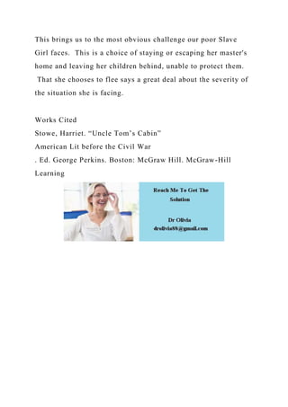 This brings us to the most obvious challenge our poor Slave
Girl faces. This is a choice of staying or escaping her master's
home and leaving her children behind, unable to protect them.
That she chooses to flee says a great deal about the severity of
the situation she is facing.
Works Cited
Stowe, Harriet. “Uncle Tom’s Cabin”
American Lit before the Civil War
. Ed. George Perkins. Boston: McGraw Hill. McGraw-Hill
Learning
 