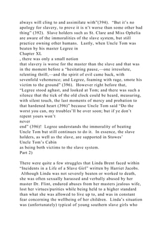 always will cling to and assimilate with”(394). “But it’s no
apology for slavery, to prove it is n’t worse than some other bad
thing” (392). Slave holders such as St. Clare and Miss Ophelia
are aware of the immoralities of the slave system, but still
practice owning other humans. Lastly, when Uncle Tom was
beaten by his master Legree in
Chapter XL
, there was only a small notion
that slavery is worse for the master than the slave and that was
in the moment before a “hesitating pause,—one irresolute,
relenting thrill,—and the spirit of evil came back, with
sevenfold vehemence; and Legree, foaming with rage, smote his
victim to the ground” (396). However right before that,
“Legree stood aghast, and looked at Tom; and there was such a
silence that the tick of the old clock could be heard, measuring,
with silent touch, the last moments of mercy and probation to
that hardened heart (396)” because Uncle Tom said “Do the
worst you can, my troubles’ll be over soon; but if ye don’t
repent yours won’t
never
end” (396)! Legree understands the immorality of beating
Uncle Tom but still continues to do it. In essence, the slave
holders, as well as the slave, are supported in Stowes’
Uncle Tom’s Cabin
as being both victims to the slave system.
Part 2)
There were quite a few struggles that Linda Brent faced within
“Incidents in a Life of a Slave Girl” written by Harriet Jacobs.
Although Linda was not severely beaten or worked to death,
she was often sexually harassed and verbally abused by her
master Dr. Flint, endured abuses from her masters jealous wife,
lost her virtues/purities while being held to a higher standard
than what she was allowed to live up to, and was in constant
fear concerning the wellbeing of her children. Linda’s situation
was (unfortunately) typical of young southern slave girls who
 