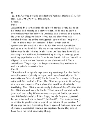 th
ed. Eds. George Perkins and Barbara Perkins. Boston: McGraw
Hill. Pgs. 395-397 Vital Bookshelf.
Student 3
Part I
Augustine St Clare, shares his opinion about slavery based on
his status and history as a slave owner. He is able to draw a
comparison between slaves in America and workers in England.
He does not disagree that it is bad for the slave but in his
opinion he has the entire management cycle of his “property”.
This to him is most bothersome. I don’t doubt that he
appreciates the work that they do for him and the profit he
makes as a result of this. He has never had to work a hard day’s
labor ever in his life due to his status. At that time it would be
an acceptable notion to be bothered by having to manage your
working population on the farm, in the South. I think I would be
aligned to how the northerners at the time treated African
Americans. They are just as important to society and want to
make a valuable contribution.
Part II
“Sometimes I so openly expressed my contempt for him that he
would become violently enraged, and I wondered why he did
not strike me.”(Jacobs.406) Linda Brent faced many challenges
with both Mr. and Mrs. Flint. Mr. Flint was prone to fits of rage
at a moment’s notice. For a slave that could be absolutely
terrifying. Mrs. Flint was extremely jealous of the affection that
Mr. Flint showed towards Linda. “I had entered my sixteenth
year, and every day it became more apparent that my presence
was intolerable to Mrs. Flint. Angry words frequently passed
between her and her husband.”(Jacobs.407) She was constantly
subjected to public accusations of the crimes of her master. As
if she was the one fabricating lies. It seemed that a no point did
she have a consistent read on her masters. To me that would
have been the most unnerving thing.
 