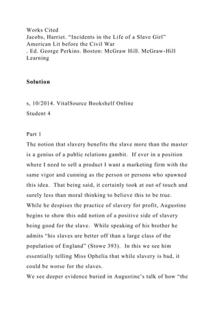 Works Cited
Jacobs, Harriet. “Incidents in the Life of a Slave Girl”
American Lit before the Civil War
. Ed. George Perkins. Boston: McGraw Hill. McGraw-Hill
Learning
Solution
s, 10/2014. VitalSource Bookshelf Online
Student 4
Part 1
The notion that slavery benefits the slave more than the master
is a genius of a public relations gambit. If ever in a position
where I need to sell a product I want a marketing firm with the
same vigor and cunning as the person or persons who spawned
this idea. That being said, it certainly took at out of touch and
surely less than moral thinking to believe this to be true.
While he despises the practice of slavery for profit, Augustine
begins to show this odd notion of a positive side of slavery
being good for the slave. While speaking of his brother he
admits “his slaves are better off than a large class of the
population of England” (Stowe 393). In this we see him
essentially telling Miss Ophelia that while slavery is bad, it
could be worse for the slaves.
We see deeper evidence buried in Augustine’s talk of how “the
 
