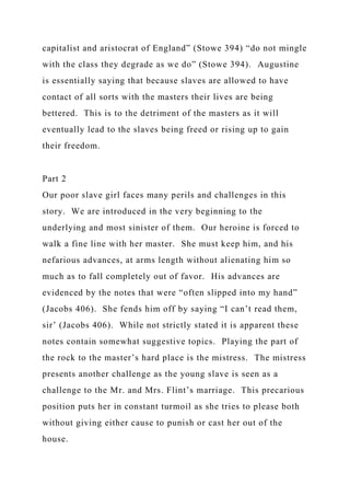 capitalist and aristocrat of England” (Stowe 394) “do not mingle
with the class they degrade as we do” (Stowe 394). Augustine
is essentially saying that because slaves are allowed to have
contact of all sorts with the masters their lives are being
bettered. This is to the detriment of the masters as it will
eventually lead to the slaves being freed or rising up to gain
their freedom.
Part 2
Our poor slave girl faces many perils and challenges in this
story. We are introduced in the very beginning to the
underlying and most sinister of them. Our heroine is forced to
walk a fine line with her master. She must keep him, and his
nefarious advances, at arms length without alienating him so
much as to fall completely out of favor. His advances are
evidenced by the notes that were “often slipped into my hand”
(Jacobs 406). She fends him off by saying “I can’t read them,
sir’ (Jacobs 406). While not strictly stated it is apparent these
notes contain somewhat suggestive topics. Playing the part of
the rock to the master’s hard place is the mistress. The mistress
presents another challenge as the young slave is seen as a
challenge to the Mr. and Mrs. Flint’s marriage. This precarious
position puts her in constant turmoil as she tries to please both
without giving either cause to punish or cast her out of the
house.
 