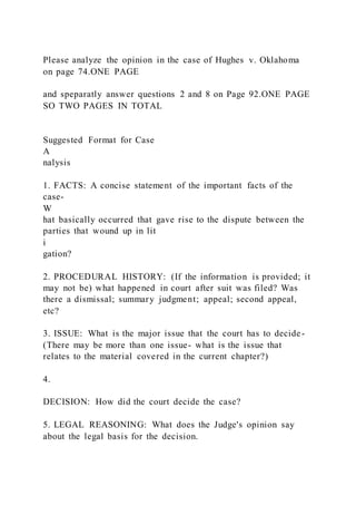 Please analyze the opinion in the case of Hughes v. Oklahoma
on page 74.ONE PAGE
and speparatly answer questions 2 and 8 on Page 92.ONE PAGE
SO TWO PAGES IN TOTAL
Suggested Format for Case
A
nalysis
1. FACTS: A concise statement of the important facts of the
case-
W
hat basically occurred that gave rise to the dispute between the
parties that wound up in lit
i
gation?
2. PROCEDURAL HISTORY: (If the information is provided; it
may not be) what happened in court after suit was filed? Was
there a dismissal; summary judgment; appeal; second appeal,
etc?
3. ISSUE: What is the major issue that the court has to decide-
(There may be more than one issue- what is the issue that
relates to the material covered in the current chapter?)
4.
DECISION: How did the court decide the case?
5. LEGAL REASONING: What does the Judge's opinion say
about the legal basis for the decision.
 
