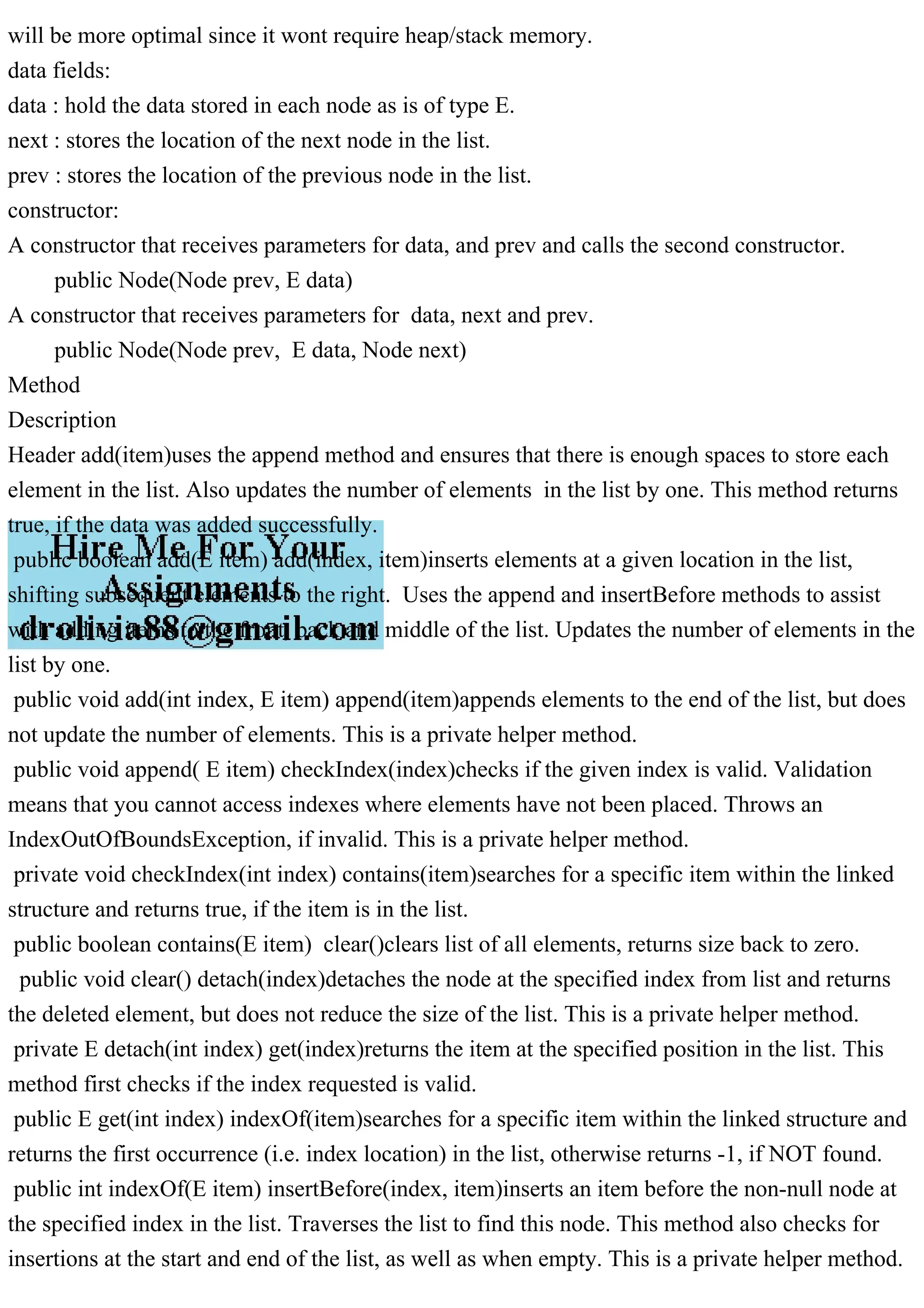 will be more optimal since it wont require heap/stack memory.
data fields:
data : hold the data stored in each node as is of type E.
next : stores the location of the next node in the list.
prev : stores the location of the previous node in the list.
constructor:
A constructor that receives parameters for data, and prev and calls the second constructor.
public Node(Node prev, E data)
A constructor that receives parameters for data, next and prev.
public Node(Node prev, E data, Node next)
Method
Description
Header add(item)uses the append method and ensures that there is enough spaces to store each
element in the list. Also updates the number of elements in the list by one. This method returns
true, if the data was added successfully.
public boolean add(E item) add(index, item)inserts elements at a given location in the list,
shifting subsequent elements to the right. Uses the append and insertBefore methods to assist
with adding items to the front, back and middle of the list. Updates the number of elements in the
list by one.
public void add(int index, E item) append(item)appends elements to the end of the list, but does
not update the number of elements. This is a private helper method.
public void append( E item) checkIndex(index)checks if the given index is valid. Validation
means that you cannot access indexes where elements have not been placed. Throws an
IndexOutOfBoundsException, if invalid. This is a private helper method.
private void checkIndex(int index) contains(item)searches for a specific item within the linked
structure and returns true, if the item is in the list.
public boolean contains(E item) clear()clears list of all elements, returns size back to zero.
public void clear() detach(index)detaches the node at the specified index from list and returns
the deleted element, but does not reduce the size of the list. This is a private helper method.
private E detach(int index) get(index)returns the item at the specified position in the list. This
method first checks if the index requested is valid.
public E get(int index) indexOf(item)searches for a specific item within the linked structure and
returns the first occurrence (i.e. index location) in the list, otherwise returns -1, if NOT found.
public int indexOf(E item) insertBefore(index, item)inserts an item before the non-null node at
the specified index in the list. Traverses the list to find this node. This method also checks for
insertions at the start and end of the list, as well as when empty. This is a private helper method.
 
