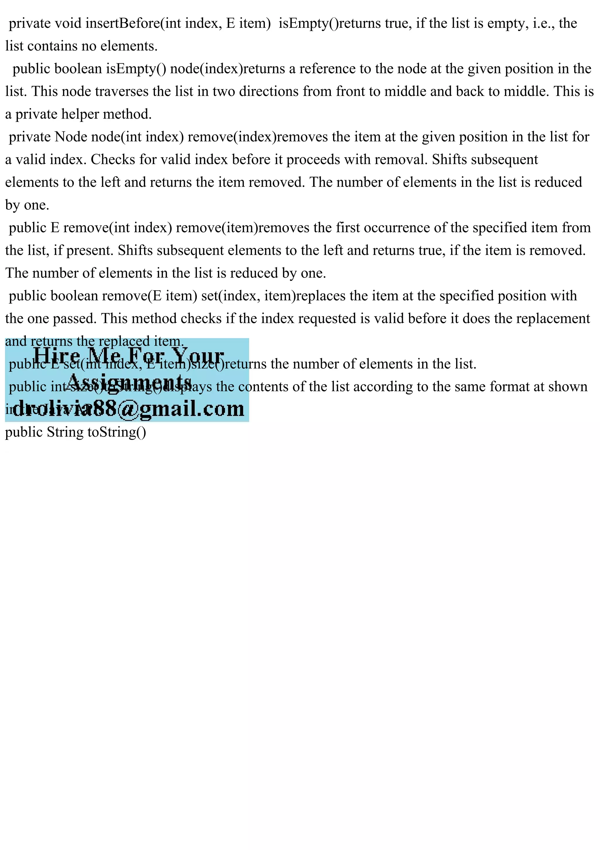 private void insertBefore(int index, E item) isEmpty()returns true, if the list is empty, i.e., the
list contains no elements.
public boolean isEmpty() node(index)returns a reference to the node at the given position in the
list. This node traverses the list in two directions from front to middle and back to middle. This is
a private helper method.
private Node node(int index) remove(index)removes the item at the given position in the list for
a valid index. Checks for valid index before it proceeds with removal. Shifts subsequent
elements to the left and returns the item removed. The number of elements in the list is reduced
by one.
public E remove(int index) remove(item)removes the first occurrence of the specified item from
the list, if present. Shifts subsequent elements to the left and returns true, if the item is removed.
The number of elements in the list is reduced by one.
public boolean remove(E item) set(index, item)replaces the item at the specified position with
the one passed. This method checks if the index requested is valid before it does the replacement
and returns the replaced item.
public E set(int index, E item)size()returns the number of elements in the list.
public int size()toString()displays the contents of the list according to the same format at shown
in the Java API.
public String toString()
 