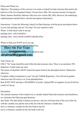 Please and Thank you
Objective: The purpose of this exercise is to create a Linked List data structure that mimics the
behavior of the Java Standard Library Version (Java API). The outcomes/results of using the
library features should be identical with your own version (My API). However, the underlying
implementation should follow with the descriptions listed below.
Instructions : Create the following Linked List Data Structure with the given description below
in your utils package and use "for loops" for your repetitive tasks.
Where to find starter code in my-api
package.class : utils.LinkedList
package.class : tests.console.week04.LinkedListTest
Where to find your JUNIT test in my-api
package.class : tests.junit.LinkedListJUnitTest
Nested Class that has to be added to LinkedList class
package.class : utils.LinkedList.Node
Task Check List
ONLY "for" loops should be used within the data structure class. There is an automatic 30%
deduction, if other loops are used.
The names of identifiers MUST match the names listed in the description below. Deductions
otherwise.
Complete coding Assignment in your "my-api" GitHub Repository. You will not be graded
otherwise and will receive a 0, if not uploaded there.
Run JUNIT TEST and take a SNAPSHOT of results. Upload PDF of snapshot of your JUnitTest
results to Canvas.
Description
The internal structure of the Linked List is a doubly linked Node data structure and should have
at a minimum the following specifications:
data fields: The data fields to declare are private and you will keep track of the size of the list
with the variable size and the start of the list with the reference variable data.
first is a reference variable for the first Node in the list.
last is a reference variable for the last Node in the list.
 