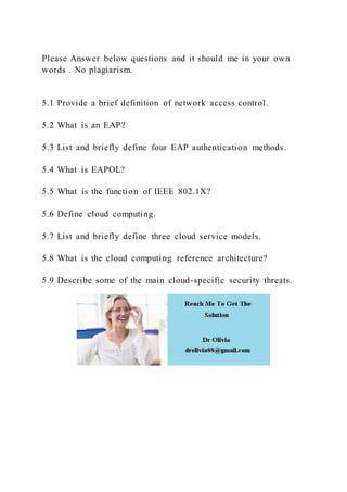 Please Answer below questions and it should me in your own
words . No plagiarism.
5.1 Provide a brief definition of network access control.
5.2 What is an EAP?
5.3 List and briefly define four EAP authentication methods.
5.4 What is EAPOL?
5.5 What is the function of IEEE 802.1X?
5.6 Define cloud computing.
5.7 List and briefly define three cloud service models.
5.8 What is the cloud computing reference architecture?
5.9 Describe some of the main cloud-specific security threats.
 